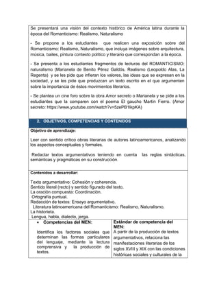 Se presentará una visión del contexto histórico de América latina durante la
época del Romanticismo: Realismo, Naturalismo
- Se propone a los estudiantes que realicen una exposición sobre del
Romanticismo: Realismo, Naturalismo, que incluya imágenes sobre arquitectura,
música, bailes, pintura contexto político y literario que correspondan a la época.
- Se presenta a los estudiantes fragmentos de lecturas del ROMANTICISMO:
naturalismo (Marianela de Benito Pérez Galdós, Realismo (Leopoldo Alas, La
Regenta) y se les pide que infieran los valores, las ideas que se expresan en la
sociedad, y se les pide que produzcan un texto escrito en el que argumenten
sobre la importancia de éstos movimientos literarios.
- Se plantea un cine foro sobre la obra Amor secreto o Marianela y se pide a los
estudiantes que la comparen con el poema El gaucho Martín Fierro. (Amor
secreto: https://www.youtube.com/watch?v=5zePB1lkpKA)
2. OBJETIVOS, COMPETENCIAS Y CONTENIDOS
Objetivo de aprendizaje:
Leer con sentido crítico obras literarias de autores latinoamericanos, analizando
los aspectos conceptuales y formales.
Redactar textos argumentativos teniendo en cuenta las reglas sintácticas,
semánticas y pragmáticas en su construcción.
Contenidos a desarrollar:
Texto argumentativo: Cohesión y coherencia.
Sentido literal (recto) y sentido figurado del texto.
La oración compuesta: Coordinación.
Ortografía puntual.
Redacción de textos: Ensayo argumentativo.
Literatura latinoamericana del Romanticismo: Realismo, Naturalismo,
La historieta.
Lengua, habla, dialecto, jerga.
 Competencias del MEN:
Identifica los factores sociales que
determinan las formas particulares
del lenguaje, mediante la lectura
comprensiva y la producción de
textos.
Estándar de competencia del
MEN:
A partir de la producción de textos
argumentativos, relaciona las
manifestaciones literarias de los
siglos XVIII y XIX con las condiciones
históricas sociales y culturales de la
 