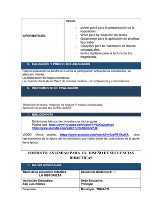 INFORMÁTICOS.
época.
- power point para la presentación de la
exposición.
- Word para la redacción de textos.
- Quizcreator para la aplicación de pruebas
tipo saber.
- Cmaptool para la realización de mapas
conceptuales.
- textos digitales para la lectura de los
fragmentos.
.
5. EALUACIÓN Y PRODUCTOS ASOCIADOS
Para la evaluación se tendrá en cuenta la participación activa de los estudiantes, su
atención, interés.
La elaboración del mapa conceptual.
La creación del texto en Word de manera creativa, con coherencia y concordancia.
6. INSTRUMENTO DE EVALUACIÓN
Redacción de textos: redacción de ensayos Y mapas conceptuales.
Aplicación de prueba tipo ICFES -SABER
7. BIBLIOGRAFÍA
Estándares básicos de competencias de Lenguaje.
Pagina web https://www.youtube.com/watch?v=DrQbZtJKs9c
https://www.youtube.com/watch?v=lLBdqXJVK30
VIDEO: (Amor secreto: https://www.youtube.com/watch?v=5zePB1lkpKA); obra
representativa de la época del romanticismo que habla sobre las costumbres de la gente
de la época.
FORMATO ESTáNDAR PARA EL DISEÑO DE SECUENCIAS
DIDáCTICAS
1. DATOS GENERALES
Título de la secuencia didáctica
LA HISTORIETA
Secuencia didáctica #: 03
Institución Educativa:
San Luis Robles
Sede Educativa:
Principal
Dirección: Municipio: TUMACO
 