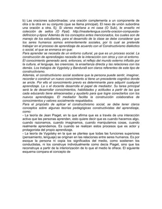 b) Las oraciones subordinadas: una oración complementa a un componente de
otra o la otra en su conjunto (que se llama principal). El nexo de unión subordina
una oración a otra. Ej: Si vienes mañana a mi casa (O Sub), te enseño mi
colección de sellos (O Ppal). http://masterlengua.com/la-oracion-compuesta-
definicion-y-tipos/ Además de los conceptos antes mencionados, los cuales son de
manejo de los estudiantes, para el desarrollo de la clase se debe considerar que
los seres humanos somos eminentemente sociales, por lo cual se pretende
trabajar en el proceso de aprendizaje de acuerdo con el Constructivismo dialéctico
o social, el que se enmarca en que:
Para aprender se necesita de un entorno cultural, ya que es un proceso social. La
construcción de aprendizajes necesita de la interacción con otros y con el entorno.
El conocimiento generado será, entonces, el reflejo del mundo externo influido por
la cultura, el lenguaje, las creencias, la enseñanza directa y las relaciones con los
demás. Los trabajos de Vygotsky y Bandura9 son claros referentes de este tipo de
constructivismo.
Además, el constructivismo social sostiene que la persona puede sentir, imaginar,
recordar o construir un nuevo conocimiento si tiene un precedente cognitivo donde
se ancle. Por ello el conocimiento previo es determinante para adquirir cualquier
aprendizaje. La o el docente desarrolla el papel de mediador. Su tarea principal
será la de desarrollar conocimientos, habilidades y actitudes a partir de las que
cada educando tiene almacenadas y ayudarlo para que logre conectarlos con los
nuevos aprendizajes. El mediador facilita la construcción colaborativa de
conocimientos y valores socialmente respaldados.
Para el propósito de aplicar el constructivismo social, se debe tener claros
conceptos sobre algunas teorías pedagógicas constructivistas del aprendizaje,
como:
- La teoría de Jean Piaget, en la que afirma que es a través de una interacción
activa que las personas aprenden, esto quiere decir que es cuando hacemos algo,
cuando razonamos, cuando imaginamos, cuando manipulamos cosas, cuando
realmente aprendemos. Es cuando se realizan estos procesos que es actor y
protagonista del propio aprendizaje.
- La teoría de Vygotsky en la que se plantea que todas las funciones superiores
(pensamiento, lenguaje) se originan en las relaciones entre seres humanos. Es por
esoque la persona ni copia los significados del medio, como sostienen los
conductistas, ni los construye individualmente como decía Piaget, sino que los
reconstruye a partir de la interiorización de lo que el medio le ofrece. El siguiente
esquema compara el concepto de
 