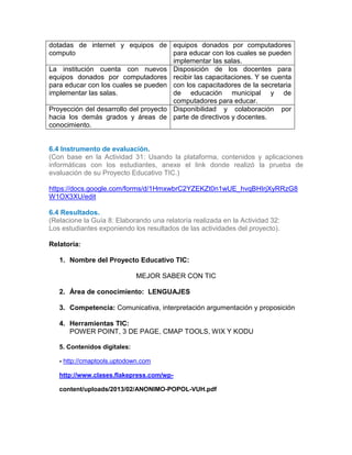 dotadas de internet y equipos de
computo
equipos donados por computadores
para educar con los cuales se pueden
implementar las salas.
La institución cuenta con nuevos
equipos donados por computadores
para educar con los cuales se pueden
implementar las salas.
Disposición de los docentes para
recibir las capacitaciones. Y se cuenta
con los capacitadores de la secretaria
de educación municipal y de
computadores para educar.
Proyección del desarrollo del proyecto
hacia los demás grados y áreas de
conocimiento.
Disponibilidad y colaboración por
parte de directivos y docentes.
6.4 Instrumento de evaluación.
(Con base en la Actividad 31: Usando la plataforma, contenidos y aplicaciones
informáticas con los estudiantes, anexe el link donde realizó la prueba de
evaluación de su Proyecto Educativo TIC.)
https://docs.google.com/forms/d/1HmxwbrC2YZEKZt0n1wUE_hvqBHIrjXyRRzG8
W1OX3XU/edit
6.4 Resultados.
(Relacione la Guía 8: Elaborando una relatoría realizada en la Actividad 32:
Los estudiantes exponiendo los resultados de las actividades del proyecto).
Relatoría:
1. Nombre del Proyecto Educativo TIC:
MEJOR SABER CON TIC
2. Área de conocimiento: LENGUAJES
3. Competencia: Comunicativa, interpretación argumentación y proposición
4. Herramientas TIC:
POWER POINT, 3 DE PAGE, CMAP TOOLS, WIX Y KODU
5. Contenidos digitales:
- http://cmaptools.uptodown.com
http://www.clases.flakepress.com/wp-
content/uploads/2013/02/ANONIMO-POPOL-VUH.pdf
 