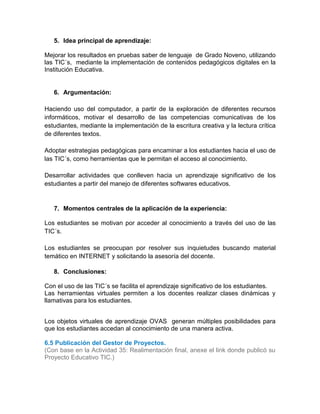 5. Idea principal de aprendizaje:
Mejorar los resultados en pruebas saber de lenguaje de Grado Noveno, utilizando
las TIC´s, mediante la implementación de contenidos pedagógicos digitales en la
Institución Educativa.
6. Argumentación:
Haciendo uso del computador, a partir de la exploración de diferentes recursos
informáticos, motivar el desarrollo de las competencias comunicativas de los
estudiantes, mediante la implementación de la escritura creativa y la lectura crítica
de diferentes textos.
Adoptar estrategias pedagógicas para encaminar a los estudiantes hacia el uso de
las TIC´s, como herramientas que le permitan el acceso al conocimiento.
Desarrollar actividades que conlleven hacia un aprendizaje significativo de los
estudiantes a partir del manejo de diferentes softwares educativos.
7. Momentos centrales de la aplicación de la experiencia:
Los estudiantes se motivan por acceder al conocimiento a través del uso de las
TIC´s.
Los estudiantes se preocupan por resolver sus inquietudes buscando material
temático en INTERNET y solicitando la asesoría del docente.
8. Conclusiones:
Con el uso de las TIC´s se facilita el aprendizaje significativo de los estudiantes.
Las herramientas virtuales permiten a los docentes realizar clases dinámicas y
llamativas para los estudiantes.
Los objetos virtuales de aprendizaje OVAS generan múltiples posibilidades para
que los estudiantes accedan al conocimiento de una manera activa.
6.5 Publicación del Gestor de Proyectos.
(Con base en la Actividad 35: Realimentación final, anexe el link donde publicó su
Proyecto Educativo TIC.)
 