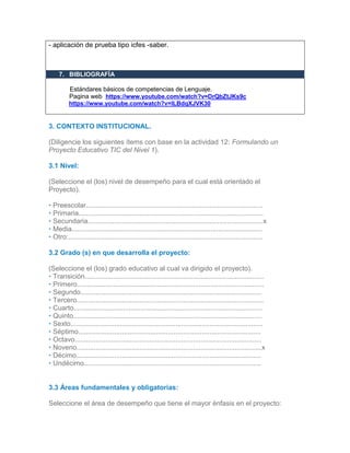 - aplicación de prueba tipo icfes -saber.
7. BIBLIOGRAFÍA
Estándares básicos de competencias de Lenguaje.
Pagina web https://www.youtube.com/watch?v=DrQbZtJKs9c
https://www.youtube.com/watch?v=lLBdqXJVK30
3. CONTEXTO INSTITUCIONAL.
(Diligencie los siguientes ítems con base en la actividad 12: Formulando un
Proyecto Educativo TIC del Nivel 1).
3.1 Nivel:
(Seleccione el (los) nivel de desempeño para el cual está orientado el
Proyecto).
• Preescolar.............................................................................................
• Primaria.................................................................................................
• Secundaria............................................................................................x
• Media....................................................................................................
• Otro:......................................................................................................
3.2 Grado (s) en que desarrolla el proyecto:
(Seleccione el (los) grado educativo al cual va dirigido el proyecto).
• Transición..............................................................................................
• Primero..................................................................................................
• Segundo...............................................................................................
• Tercero..................................................................................................
• Cuarto...................................................................................................
• Quinto...................................................................................................
• Sexto.....................................................................................................
• Séptimo................................................................................................
• Octavo..................................................................................................
• Noveno.................................................................................................x
• Décimo.................................................................................................
• Undécimo.............................................................................................
3.
33.2
3.3 Áreas fundamentales y obligatorias:
Seleccione el área de desempeño que tiene el mayor énfasis en el proyecto:
 