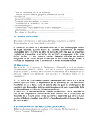 • Ciencias naturales y educación ambiental...........................................
• Ciencias sociales, historia, geografía, constitución política
y democracia........................................................................................
• Educación artística...............................................................................
• Educación ética y en valores humanos...............................................
• Educación física, recreación y deportes..............................................
• Educación religiosa..............................................................................
• Humanidades, lengua castellana e idiomas extranjeros......................x
• Matemáticas..........................................................................................
• Tecnología e informática.......................................................................
3.4 Contexto sociocultural.
(Describa en forma breve la comunidad, territorio, costumbres y entorno
Sociocultural en el cual desarrollará el proyecto).
la comunidad educativa de la está conformada en un alto porcentaje por familias
de bajos recursos, quienes basan su sustento generalmente en trabajos
catalogados como de mano de obra no calificada, entre los que se encuentran
vendedores ambulantes, "muchachas de servicio", embaladores, entro otros,
dichas familias por sus ingresos habitan viviendas ubicadas en sectores
marginales de la ciudad, lo que impide que los estudiantes tengan acceso a
servicios tan necesarios como la electricidad, ni mucho menos la internet.
3.5 Diagnóstico.
(De acuerdo con la actividad 9: Explorando y Diseñando a partir de pruebas
Estandarizadas: (SABER, SABER 11 y PISA), Actividad 10: Aplicando las Pruebas
a los estudiantes y actividad 11: Evaluando los resultados de la Aplicación de las
pruebas, elabore una conclusión que describa la valoración inicial de los
estudiantes).
En conclusión, se podría deducir que el proceso que inicio con la aplicación de
pruebas tipo icfes como un experimento, se ha convertido en una herramienta
importante, si se la toma como el camino eficiente para la familiarización del
estudiante con las pruebas externas programadas en el país, encaminada dicha
familiarización con la obtención de buenos resultados.
Por otro lado, el mecanismo de las pruebas ha contribuido con el desarrollo no
solo de las competencias comunicativas, sino también con la visibilización del
desarrollo de la lectura crítica en los estudiantes, esperando que para un futuro
próximo el trabajo evaluativo sea extensivo hacia la aplicación de las demás áreas
del conocimiento.
3.
5
4. ESTRUCTURACIÓN DEL PROYECTO EDUCATIVO TIC.
(Diligencie los siguientes ítems con base en la Actividad 12: Formulando un
Proyecto Educativo TIC del Nivel 1).
 