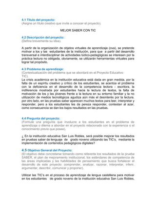 4.1 Título del proyecto:
(Asigne un título creativo que invite a conocer el proyecto).
MEJOR SABER CON TIC
4.2 Descripción del proyecto:
(Defina brevemente su idea).
A partir de la organización de objetos virtuales de aprendizaje (ova), se pretende
motivar a los y las estudiantes de la institución, para que a partir del desarrollo
transversal e interdisciplinar de actividades lúdico-pedagógicas se interesen por la
práctica lectura no obligada, obviamente, se utilizarán herramientas virtuales para
lograr tal propósito.
4.3 Problema de aprendizaje:
(Contextualización del problema que se abordará en el Proyecto Educativo
TIC).
La crisis académica en la institución educativa está dada en gran medida, por la
falta de un espíritu creativo y crítico de los estudiantes, se acentúa el problema
con la deficiencia en el desarrollo de la competencia lectora - escritora, la
indiferencia mostrada por estudiantes hacia la lectura de textos, la falta de
motivación de los y las jóvenes frente a la lectura en su entorno familiar y la no
utilización de medios tecnológicos agudiza aún más el desinterés por la lectura.
por otro lado, en las pruebas saber aparecen muchos textos para leer, interpretar y
responder, pero a los estudiantes les da pereza responder, contestan al azar,
como consecuencia se dan los bajos resultados en las pruebas.
4.4 Pregunta del proyecto:
(Formule una pregunta que involucre a los estudiantes en el problema de
aprendizaje o dilema a abordar en el proyecto relacionado con la experiencia o el
conocimiento previo que posee).
¿ En la institución educativa San Luis Robles, será posible mejorar los resultados
en pruebas saber de lenguaje de grado noveno utilizando las TIC’s, mediante la
implementación de contenidos pedagógicos digitales?.1
44.4
4.5 Objetivo General del Proyecto:
(El objetivo debe concretarse tomando como referente los resultados de la prueba
SABER, el plan de mejoramiento institucional, los estándares de competencia de
las áreas implicadas y las habilidades de pensamiento que busca fortalecer el
desarrollo de este proyecto: comprender, analizar, razonar, interpretar, inferir,
argumentar, describir, comunicar y proponer).
Utilizar las TIC’s en el proceso de aprendizaje de lengua castellana para motivar
en los estudiantes de grado noveno de la institución educativa San Luis Robles,
 