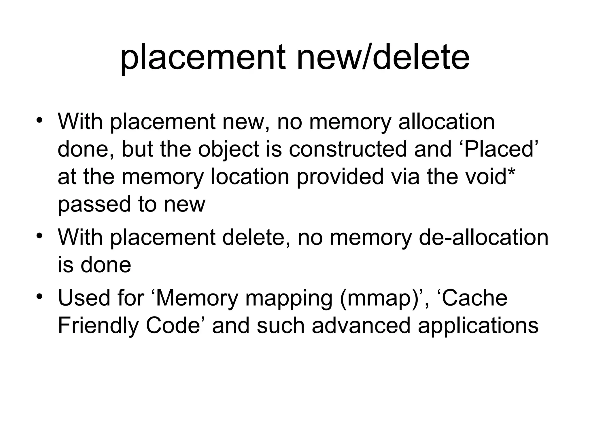 placement new/delete With placement new, no memory allocation done, but the object is constructed and ‘Placed’ at the memory location provided via the void* passed to new With placement delete, no memory de-allocation is done Used for ‘Memory mapping (mmap)’, ‘Cache Friendly Code’ and such advanced applications 
