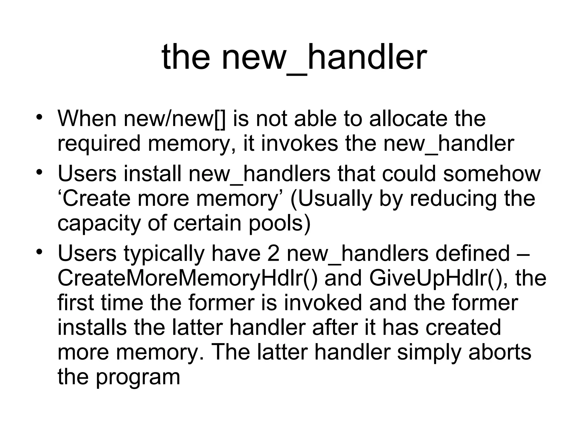 the new_handler When new/new[] is not able to allocate the required memory, it invokes the new_handler Users install new_handlers that could somehow ‘Create more memory’ (Usually by reducing the capacity of certain pools) Users typically have 2 new_handlers defined – CreateMoreMemoryHdlr() and GiveUpHdlr(), the first time the former is invoked and the former installs the latter handler after it has created more memory. The latter handler simply aborts the program 