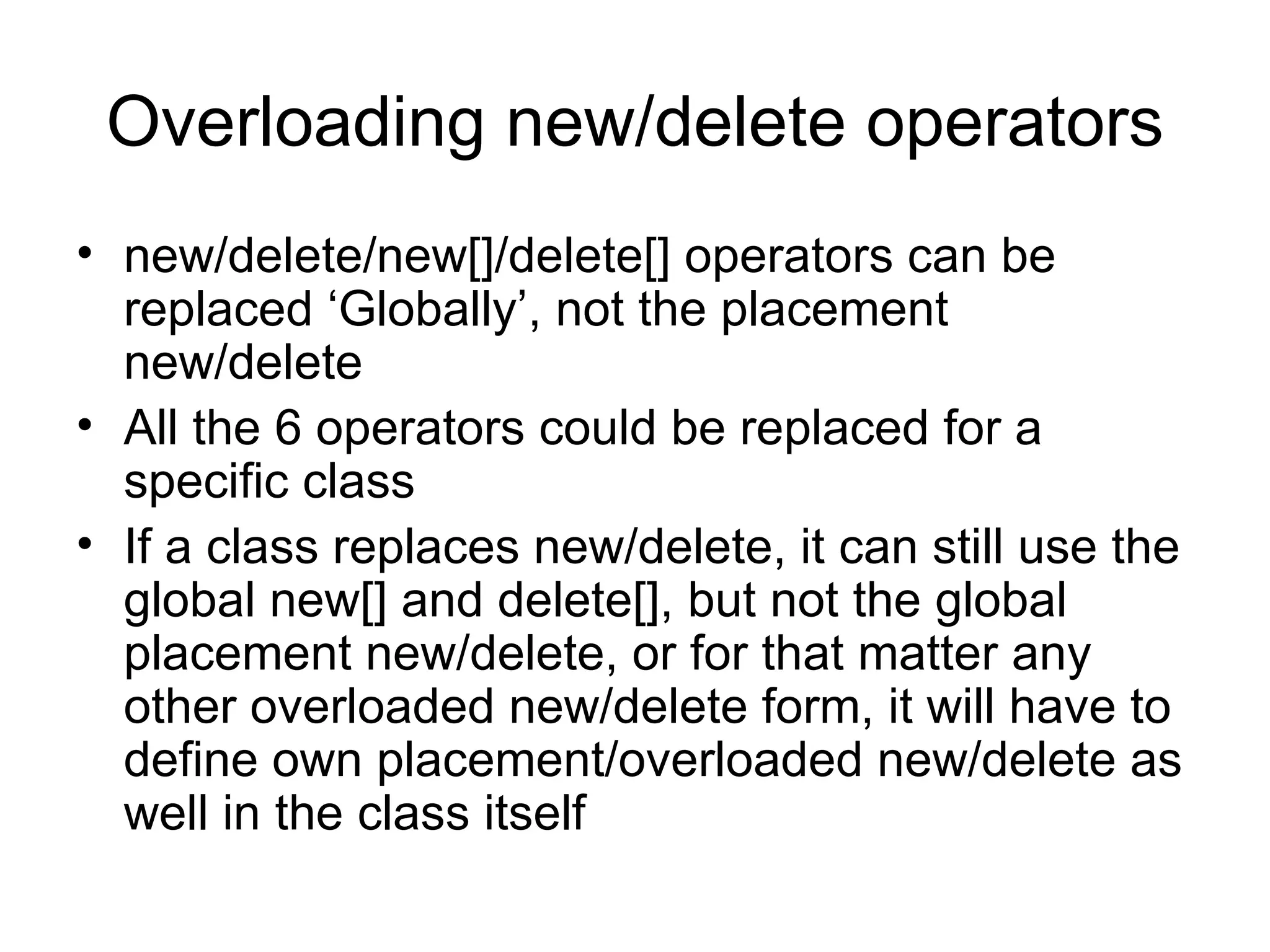 Overloading new/delete operators new/delete/new[]/delete[] operators can be replaced ‘Globally’, not the placement new/delete All the 6 operators could be replaced for a specific class If a class replaces new/delete, it can still use the global new[] and delete[], but not the global placement new/delete, or for that matter any other overloaded new/delete form, it will have to define own placement/overloaded new/delete as well in the class itself 