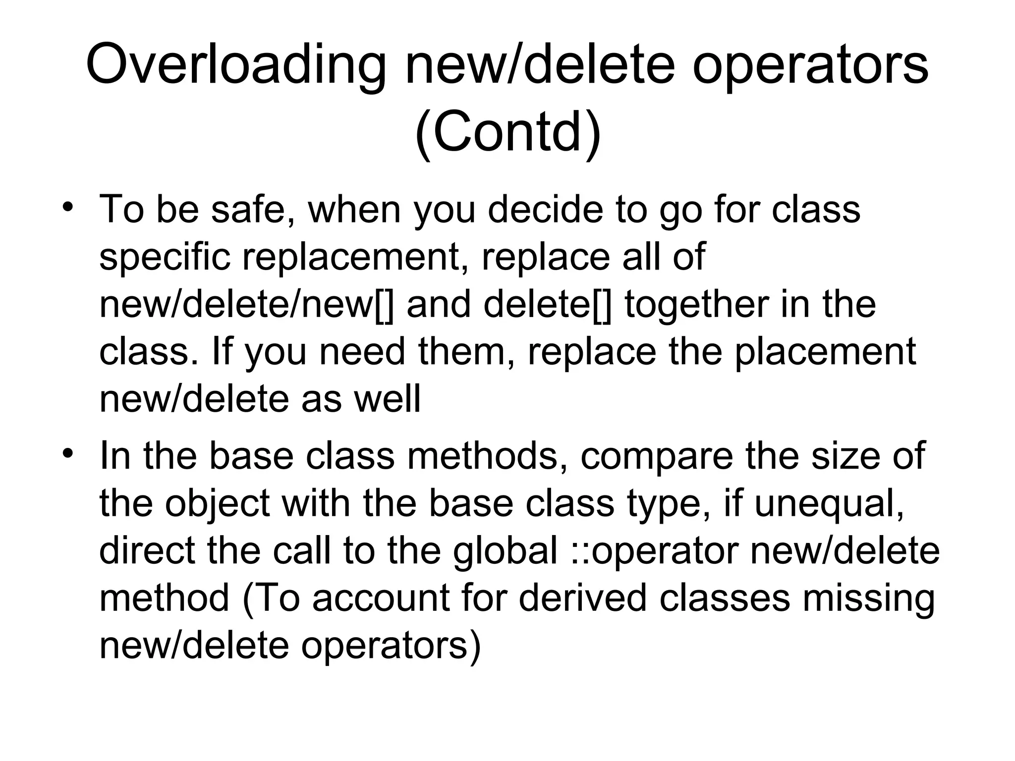 Overloading new/delete operators (Contd) To be safe, when you decide to go for class specific replacement, replace all of new/delete/new[] and delete[] together in the class. If you need them, replace the placement new/delete as well In the base class methods, compare the size of the object with the base class type, if unequal, direct the call to the global ::operator new/delete method (To account for derived classes missing new/delete operators) 