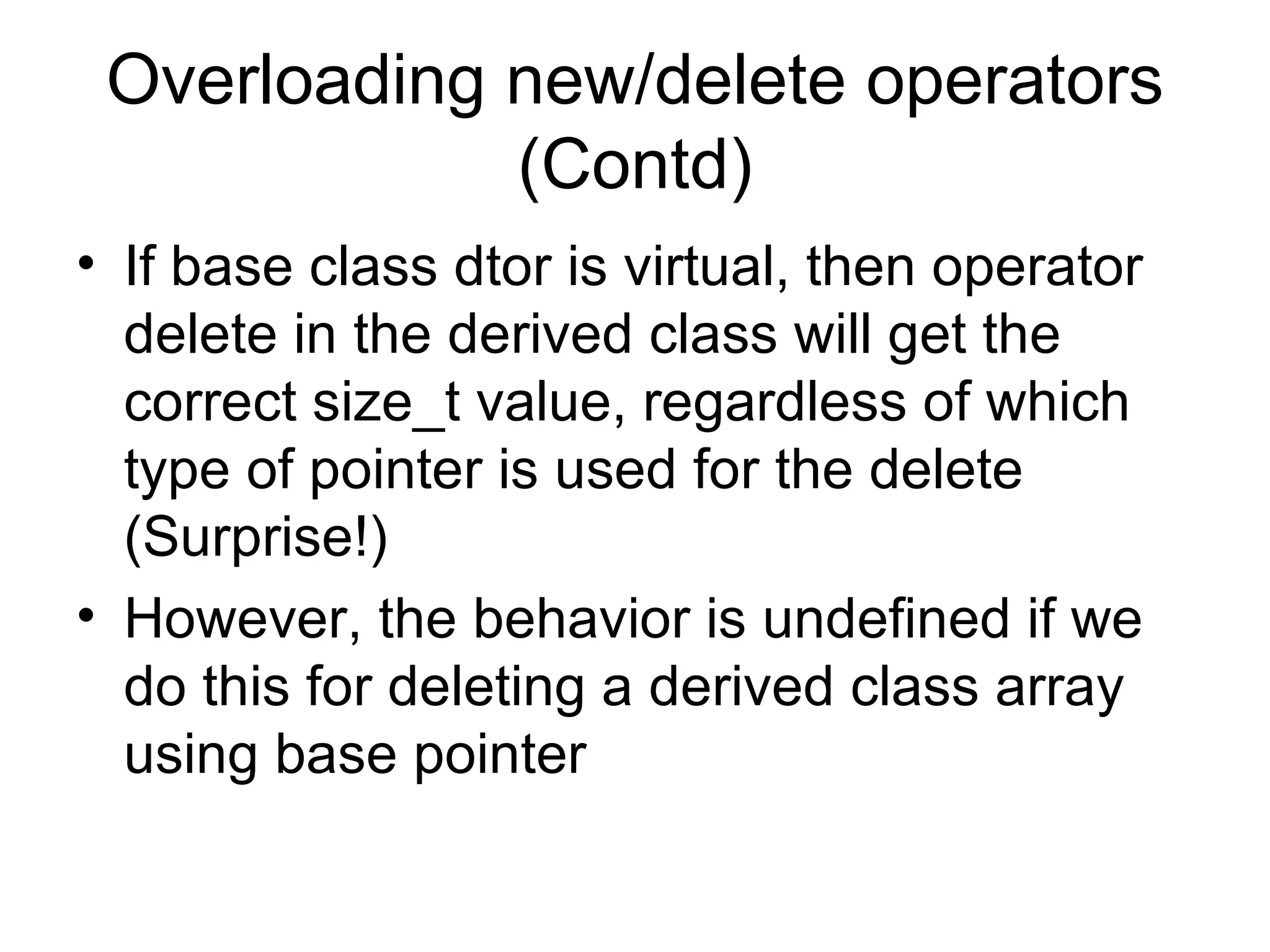 Overloading new/delete operators (Contd) If base class dtor is virtual, then operator delete in the derived class will get the correct size_t value, regardless of which type of pointer is used for the delete (Surprise!) However, the behavior is undefined if we do this for deleting a derived class array using base pointer 
