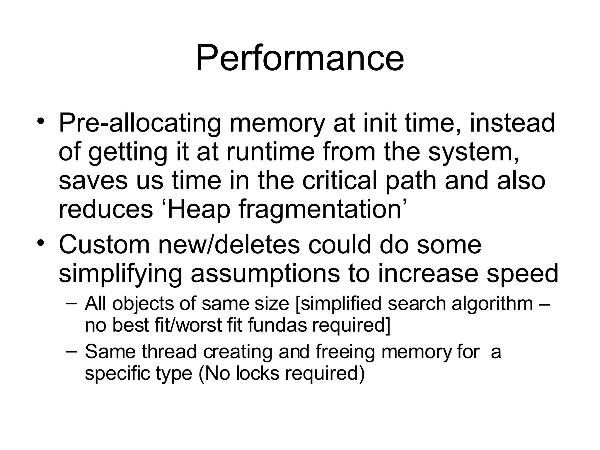 Performance Pre-allocating memory at init time, instead of getting it at runtime from the system, saves us time in the critical path and also reduces ‘Heap fragmentation’ Custom new/deletes could do some simplifying assumptions to increase speed All objects of same size [simplified search algorithm – no best fit/worst fit fundas required] Same thread creating and freeing memory for  a specific type (No locks required) 