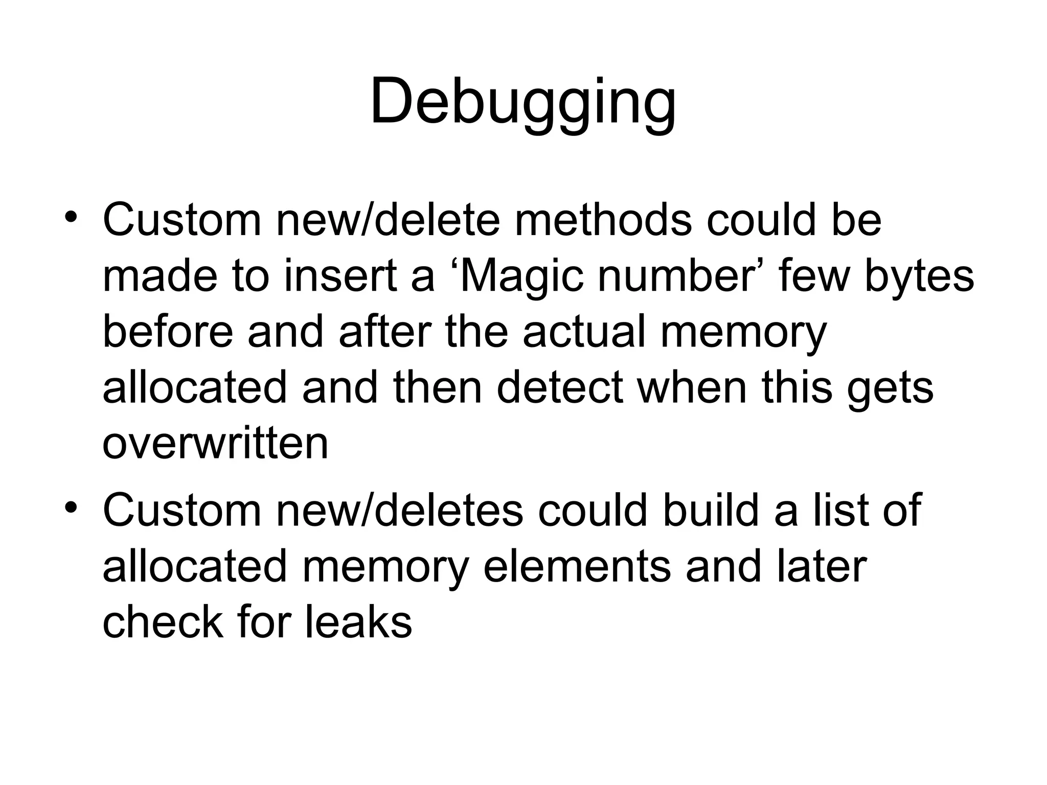 Debugging Custom new/delete methods could be made to insert a ‘Magic number’ few bytes before and after the actual memory allocated and then detect when this gets overwritten Custom new/deletes could build a list of allocated memory elements and later check for leaks 