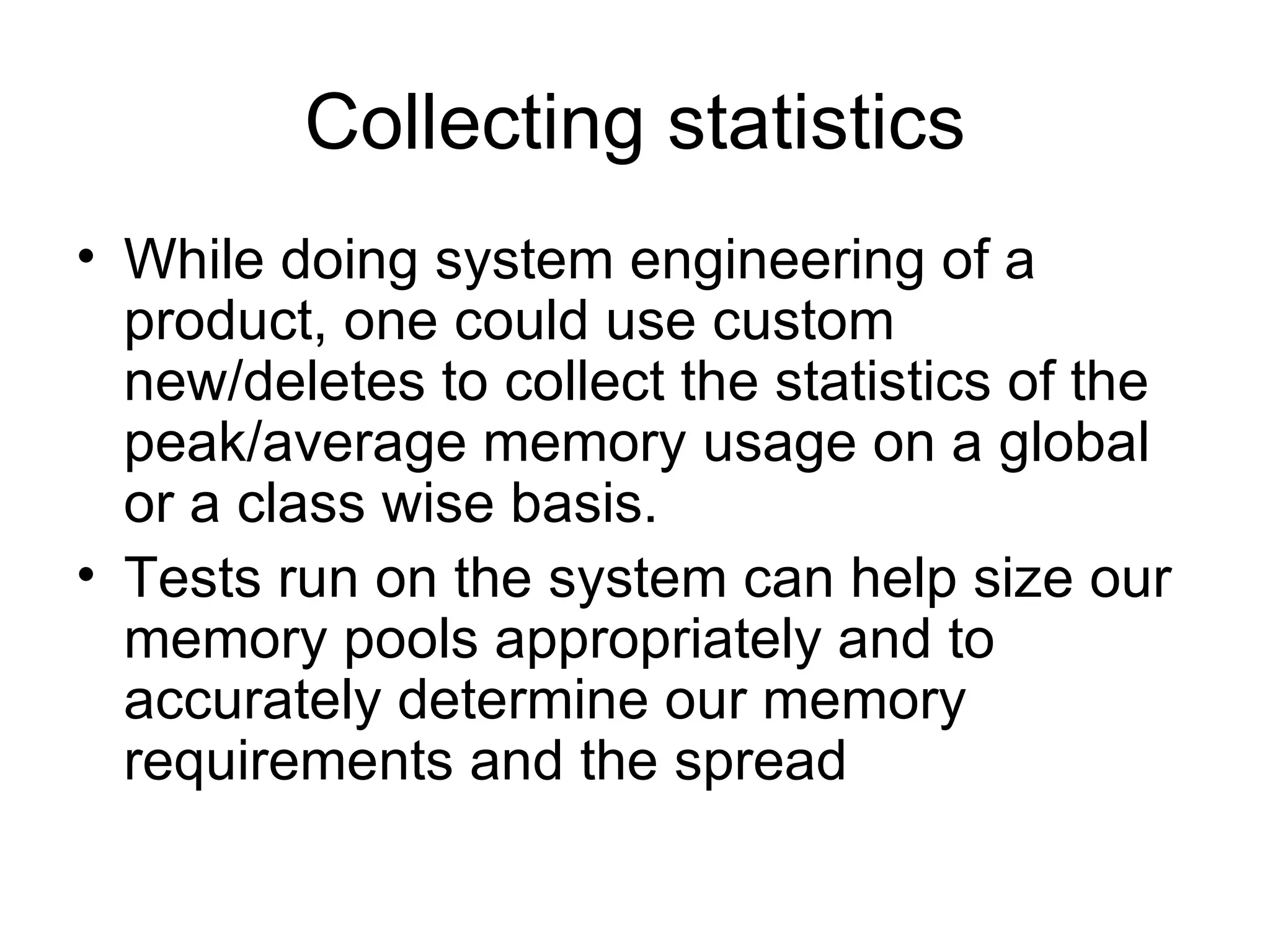 Collecting statistics While doing system engineering of a product, one could use custom new/deletes to collect the statistics of the peak/average memory usage on a global or a class wise basis.  Tests run on the system can help size our memory pools appropriately and to accurately determine our memory requirements and the spread 