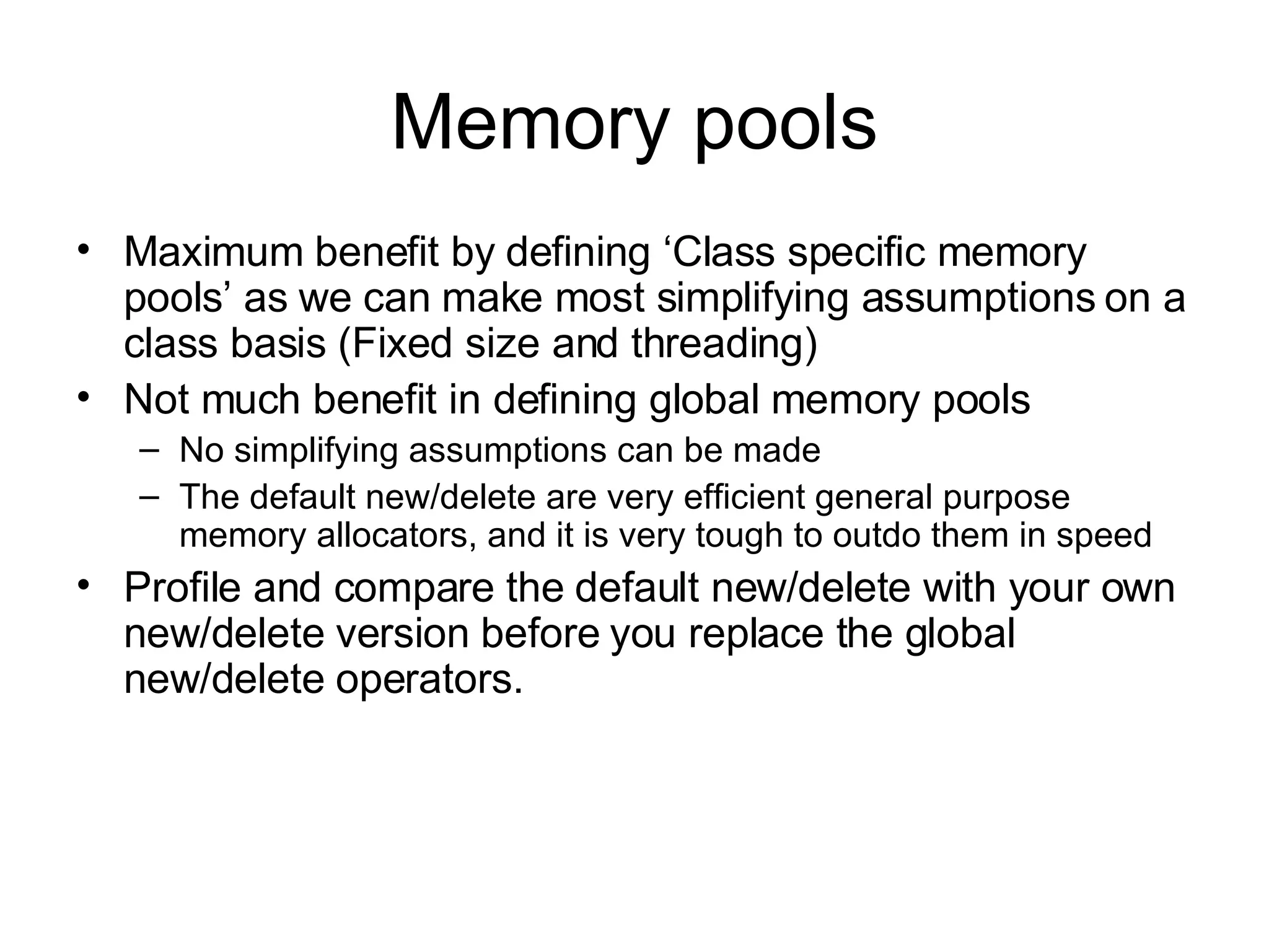 Memory pools Maximum benefit by defining ‘Class specific memory pools’ as we can make most simplifying assumptions on a class basis (Fixed size and threading) Not much benefit in defining global memory pools  No simplifying assumptions can be made The default new/delete are very efficient general purpose memory allocators, and it is very tough to outdo them in speed Profile and compare the default new/delete with your own new/delete version before you replace the global new/delete operators. 