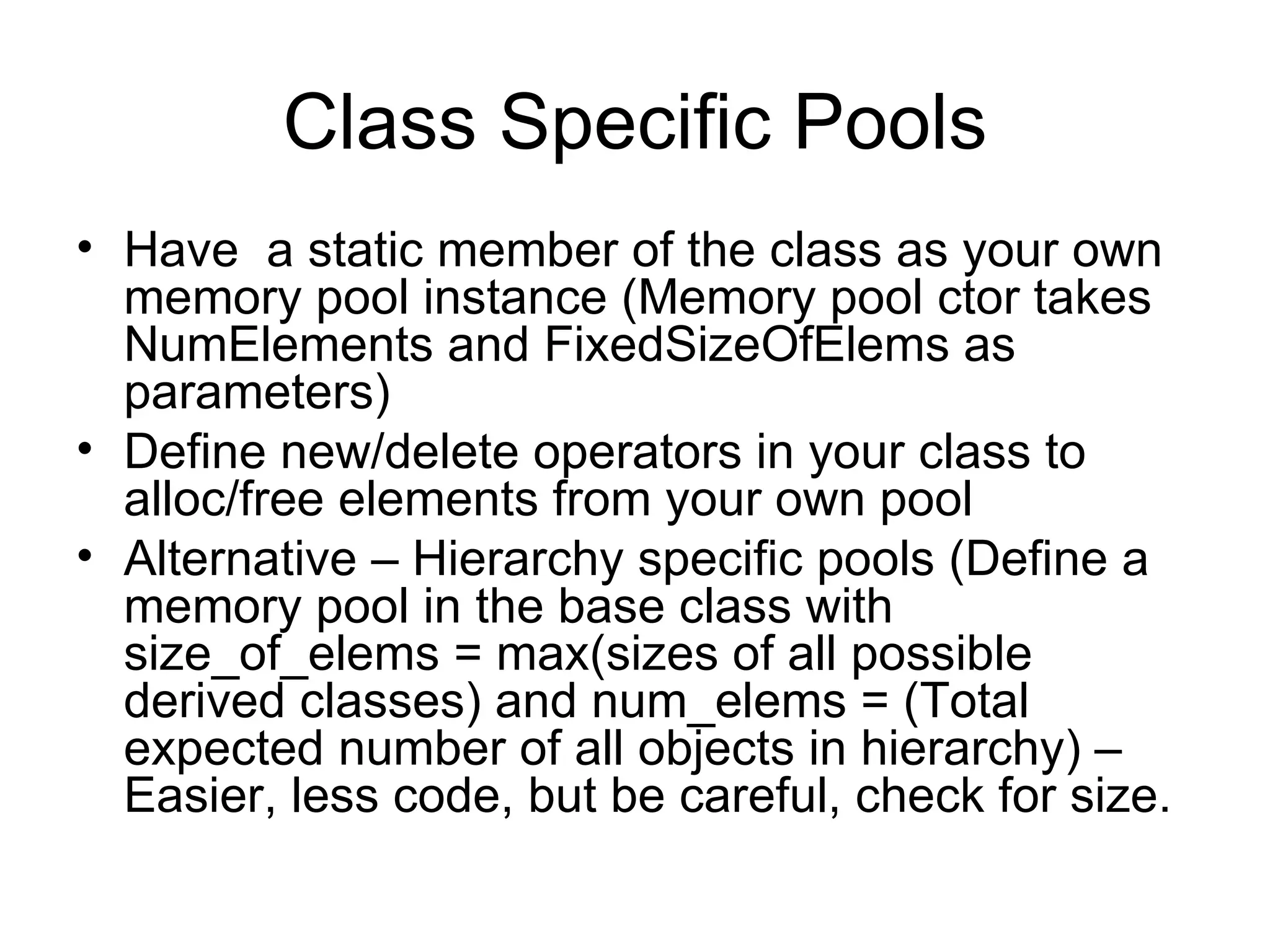 Class Specific Pools Have  a static member of the class as your own memory pool instance (Memory pool ctor takes NumElements and FixedSizeOfElems as parameters) Define new/delete operators in your class to alloc/free elements from your own pool Alternative – Hierarchy specific pools (Define a memory pool in the base class with size_of_elems = max(sizes of all possible derived classes) and num_elems = (Total expected number of all objects in hierarchy) – Easier, less code, but be careful, check for size. 