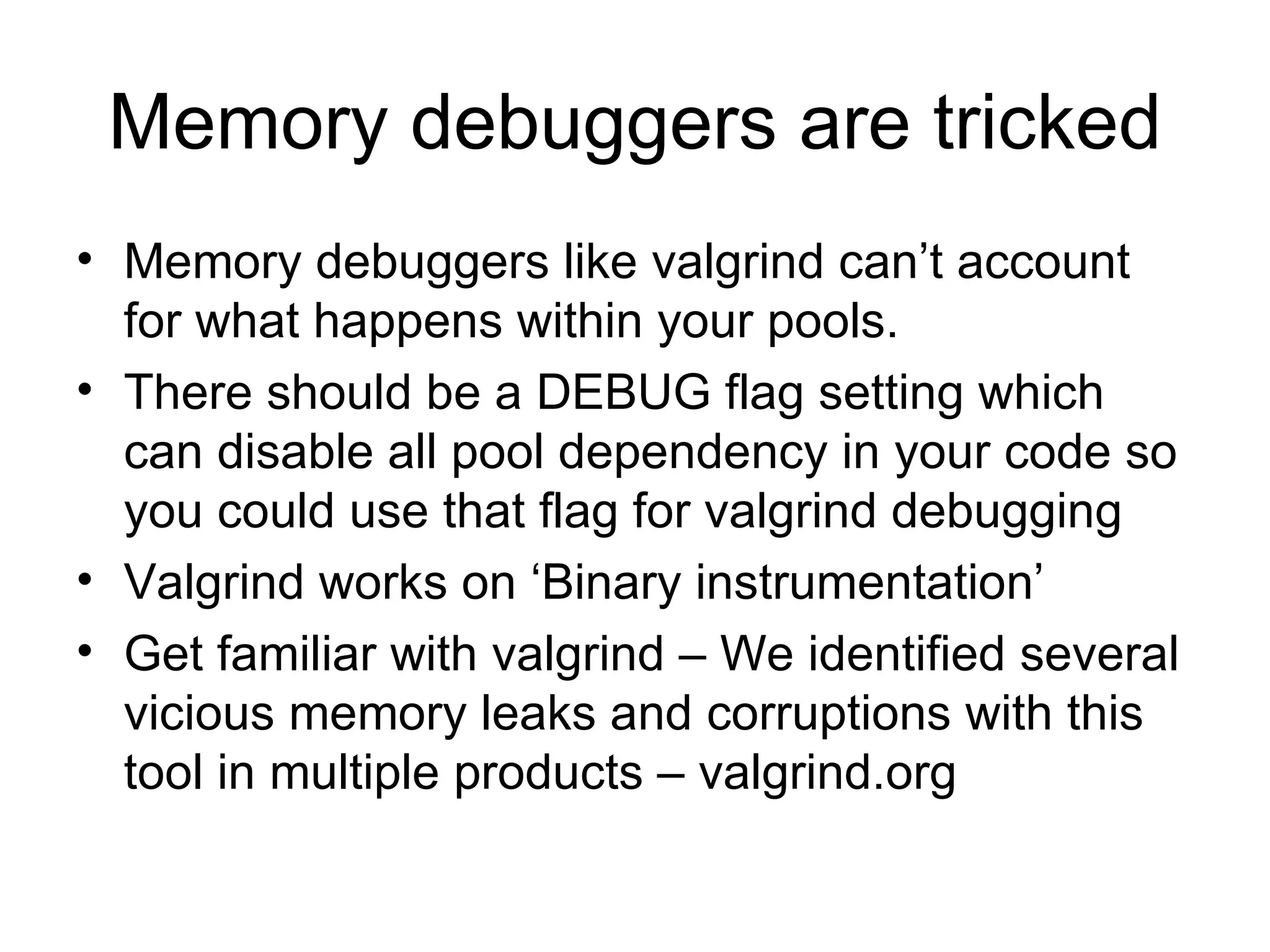 Memory debuggers are tricked Memory debuggers like valgrind can’t account for what happens within your pools.  There should be a DEBUG flag setting which can disable all pool dependency in your code so you could use that flag for valgrind debugging Valgrind works on ‘Binary instrumentation’ Get familiar with valgrind – We identified several vicious memory leaks and corruptions with this tool in multiple products – valgrind.org 