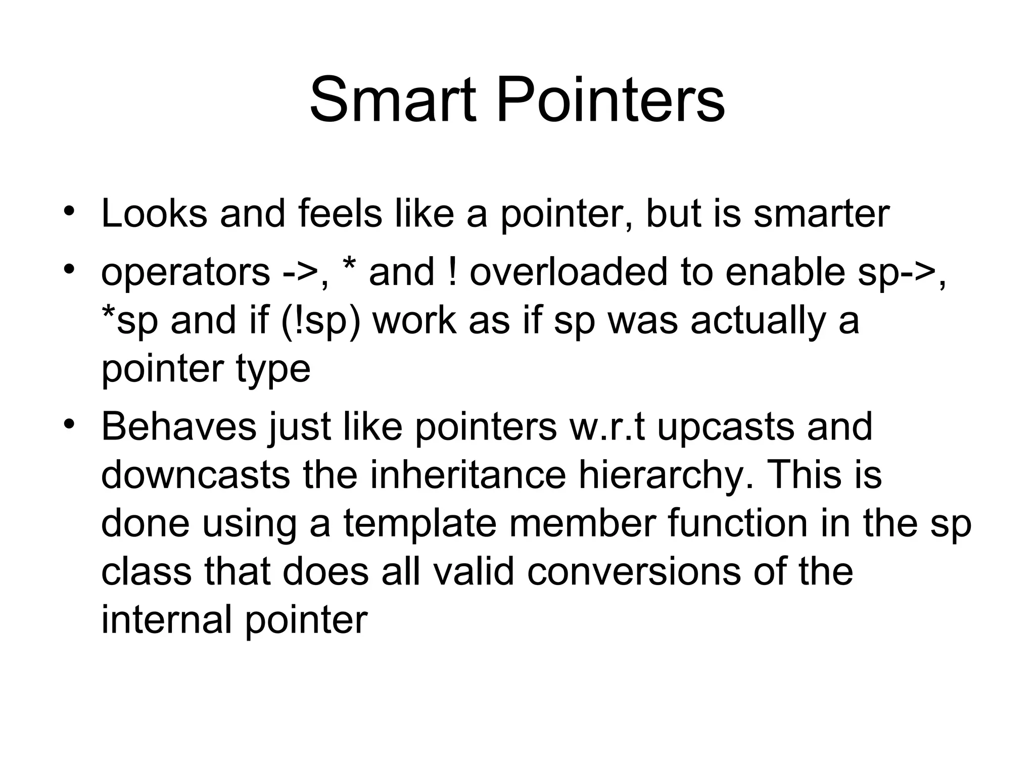 Smart Pointers Looks and feels like a pointer, but is smarter operators ->, * and ! overloaded to enable sp->, *sp and if (!sp) work as if sp was actually a pointer type Behaves just like pointers w.r.t upcasts and downcasts the inheritance hierarchy. This is done using a template member function in the sp class that does all valid conversions of the internal pointer 