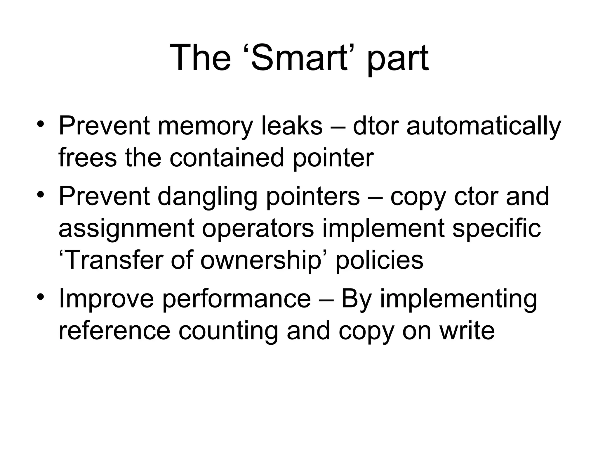 The ‘Smart’ part Prevent memory leaks – dtor automatically frees the contained pointer Prevent dangling pointers – copy ctor and assignment operators implement specific ‘Transfer of ownership’ policies Improve performance – By implementing reference counting and copy on write 