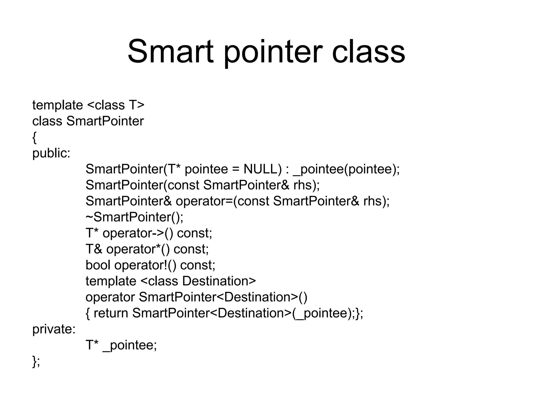 Smart pointer class template <class T> class SmartPointer { public: SmartPointer(T* pointee = NULL) : _pointee(pointee); SmartPointer(const SmartPointer& rhs); SmartPointer& operator=(const SmartPointer& rhs); ~SmartPointer(); T* operator->() const; T& operator*() const; bool operator!() const; template <class Destination> operator SmartPointer<Destination>() { return SmartPointer<Destination>(_pointee);}; private: T* _pointee; }; 