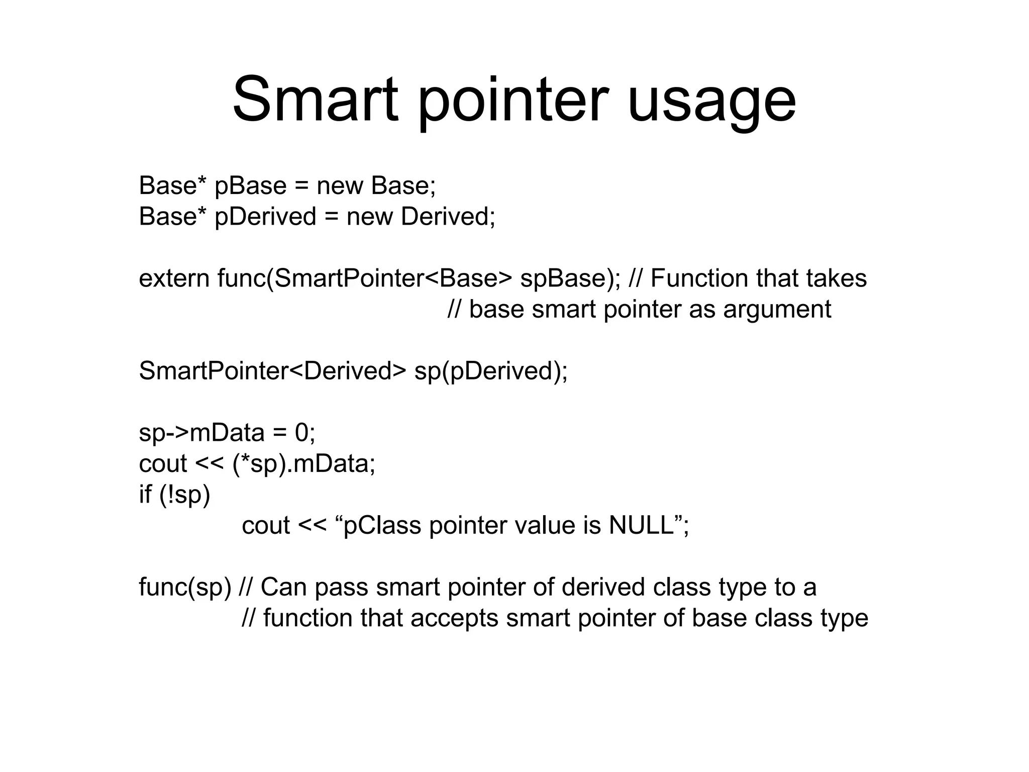 Smart pointer usage Base* pBase = new Base; Base* pDerived = new Derived; extern func(SmartPointer<Base> spBase); // Function that takes  // base smart pointer as argument SmartPointer<Derived> sp(pDerived); sp->mData = 0; cout << (*sp).mData; if (!sp) cout << “pClass pointer value is NULL”; func(sp) // Can pass smart pointer of derived class type to a  // function that accepts smart pointer of base class type 