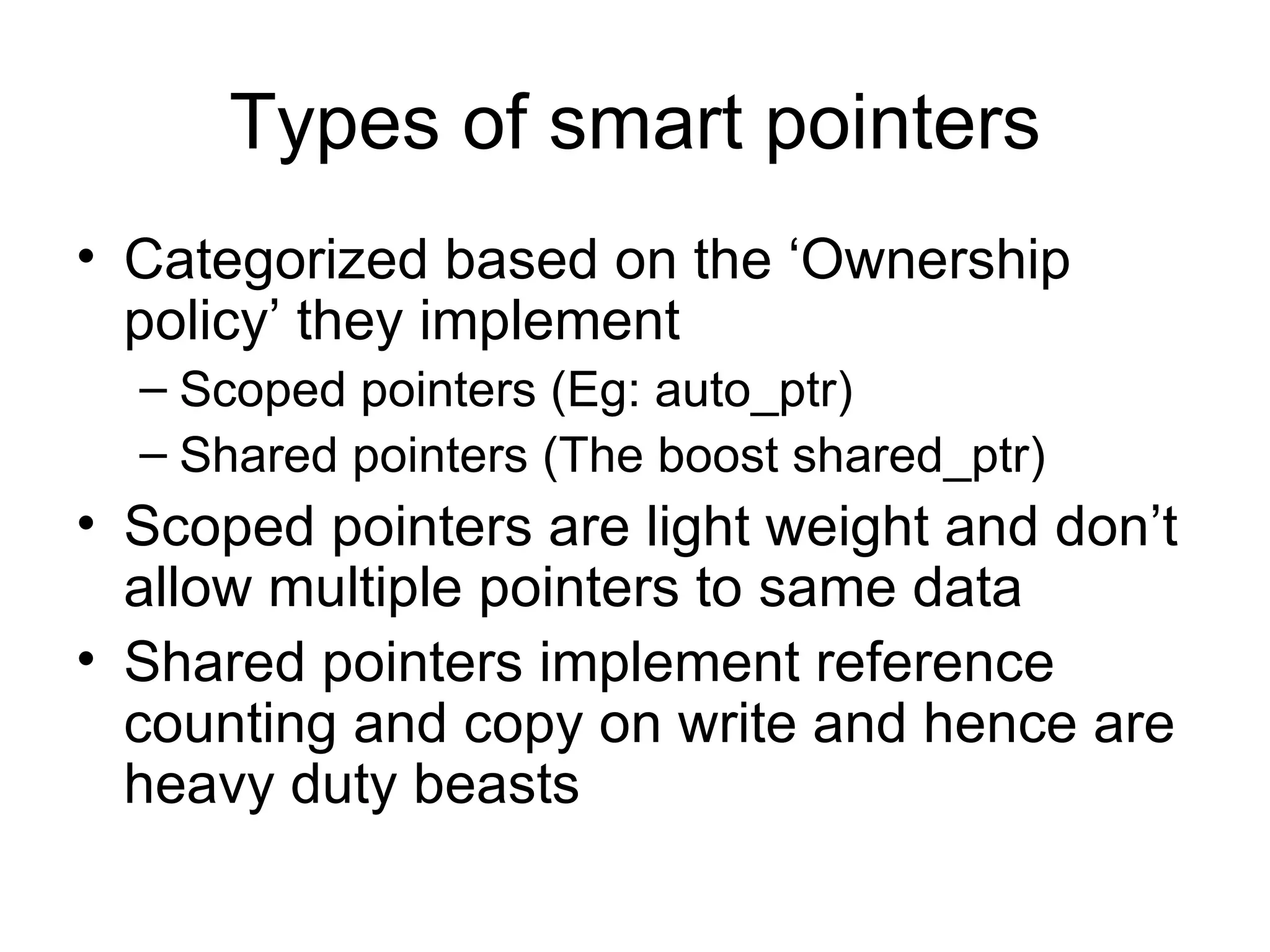 Types of smart pointers Categorized based on the ‘Ownership policy’ they implement Scoped pointers (Eg: auto_ptr) Shared pointers (The boost shared_ptr) Scoped pointers are light weight and don’t allow multiple pointers to same data Shared pointers implement reference counting and copy on write and hence are heavy duty beasts 