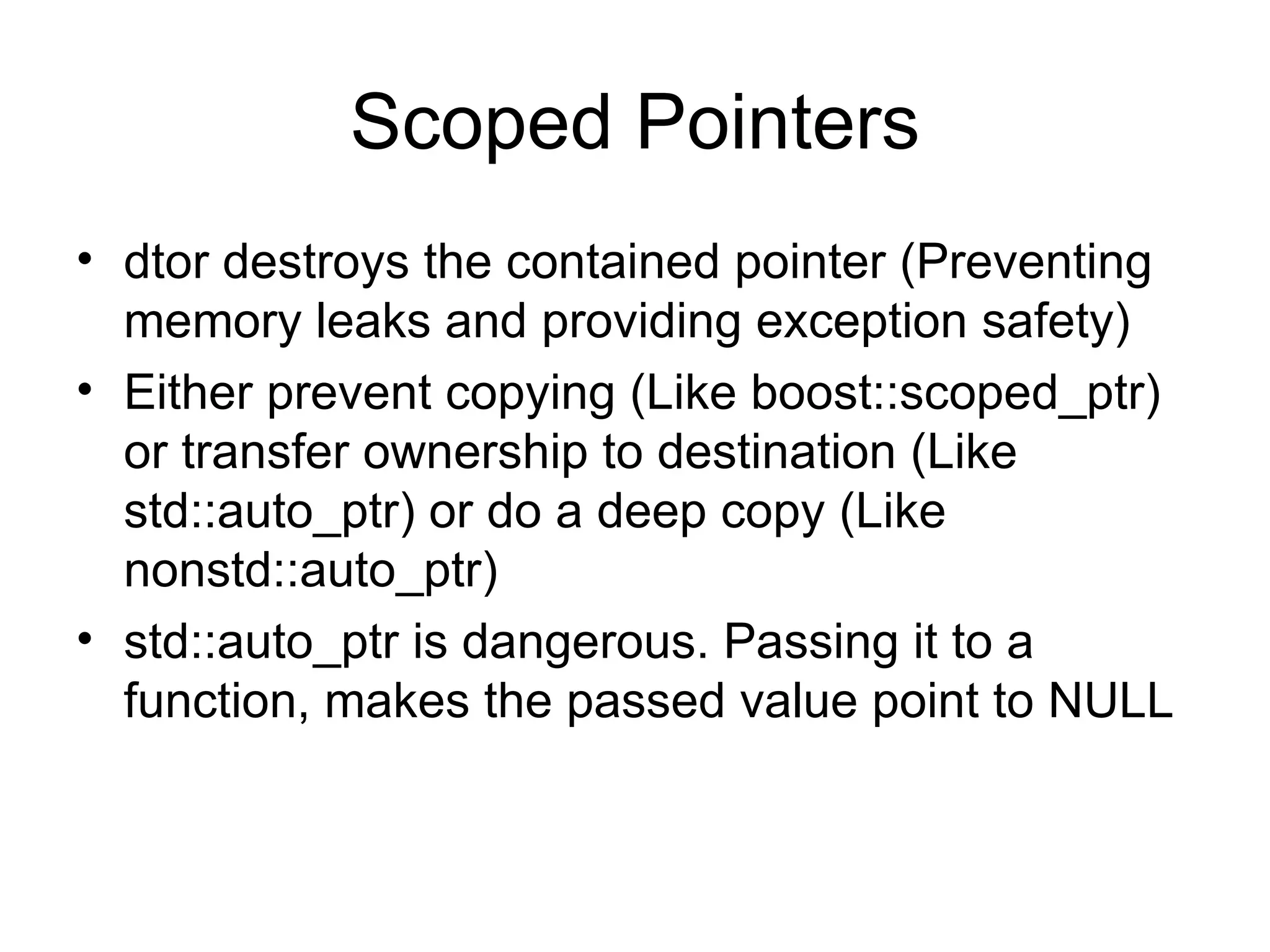 Scoped Pointers dtor destroys the contained pointer (Preventing memory leaks and providing exception safety) Either prevent copying (Like boost::scoped_ptr) or transfer ownership to destination (Like std::auto_ptr) or do a deep copy (Like nonstd::auto_ptr) std::auto_ptr is dangerous. Passing it to a function, makes the passed value point to NULL 