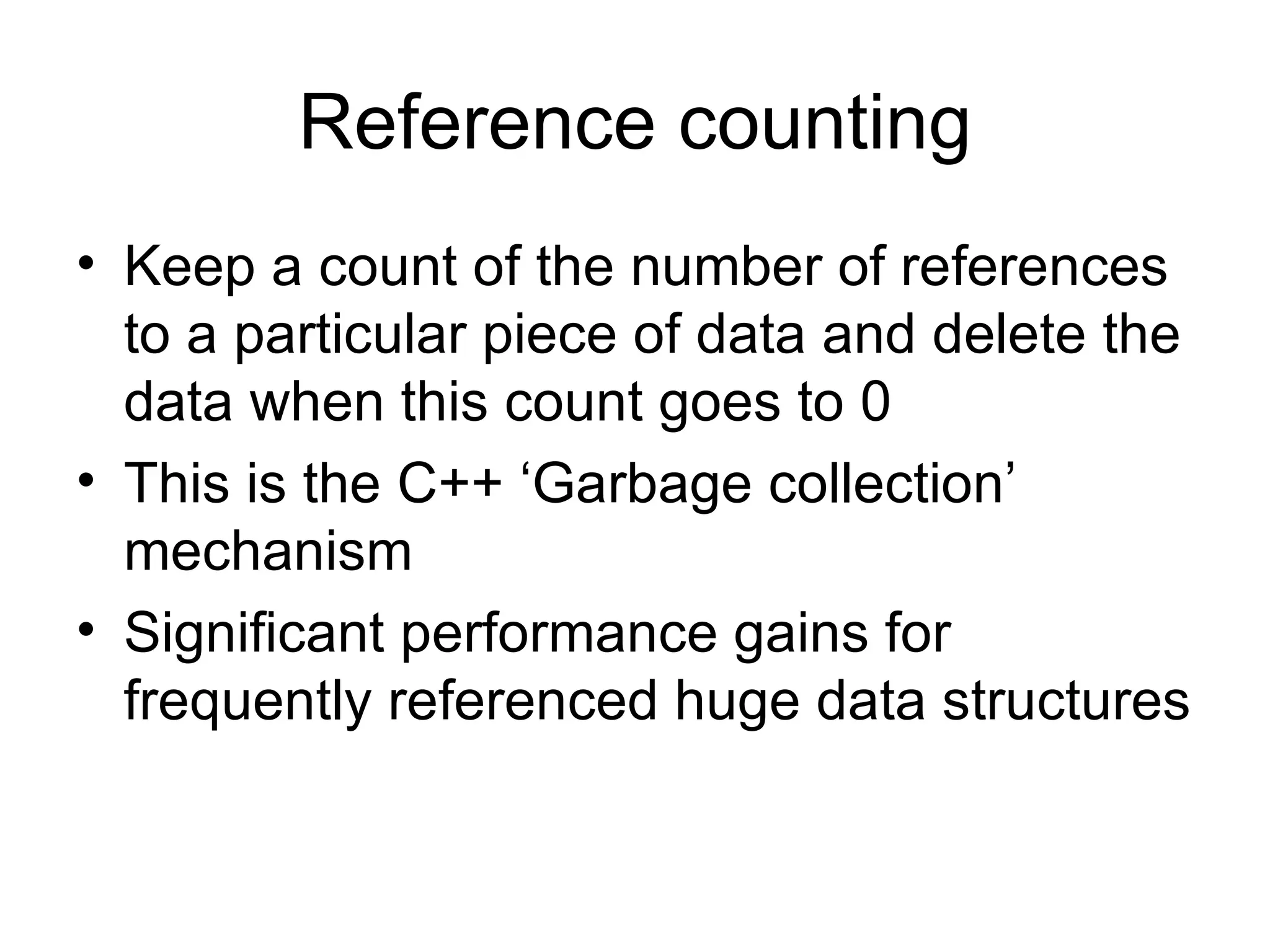 Reference counting Keep a count of the number of references to a particular piece of data and delete the data when this count goes to 0 This is the C++ ‘Garbage collection’ mechanism Significant performance gains for frequently referenced huge data structures 
