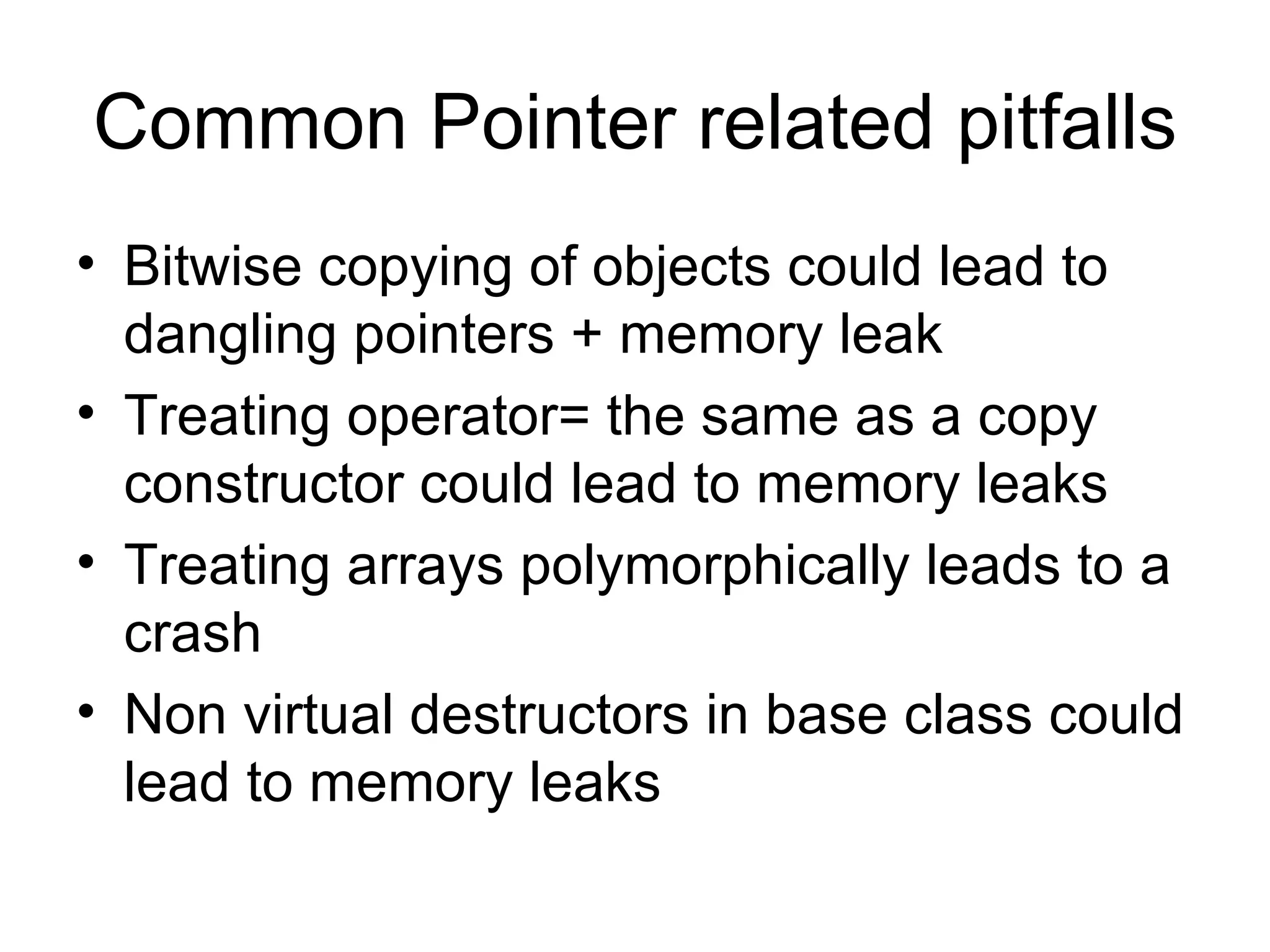 Common Pointer related pitfalls Bitwise copying of objects could lead to dangling pointers + memory leak Treating operator= the same as a copy constructor could lead to memory leaks Treating arrays polymorphically leads to a crash Non virtual destructors in base class could lead to memory leaks 