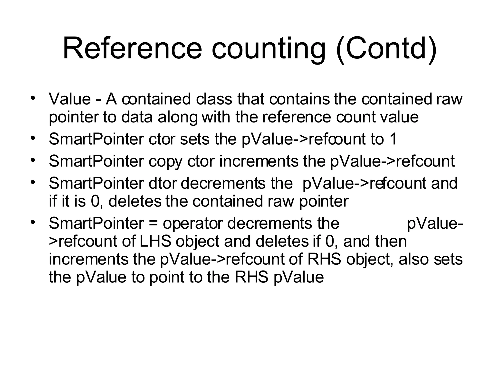Reference counting (Contd) Value - A contained class that contains the contained raw pointer to data along with the reference count value SmartPointer ctor sets the pValue->refcount to 1 SmartPointer copy ctor increments the pValue->refcount SmartPointer dtor decrements the  pValue->refcount and if it is 0, deletes the contained raw pointer SmartPointer = operator decrements the  pValue->refcount of LHS object and deletes if 0, and then increments the pValue->refcount of RHS object, also sets the pValue to point to the RHS pValue 