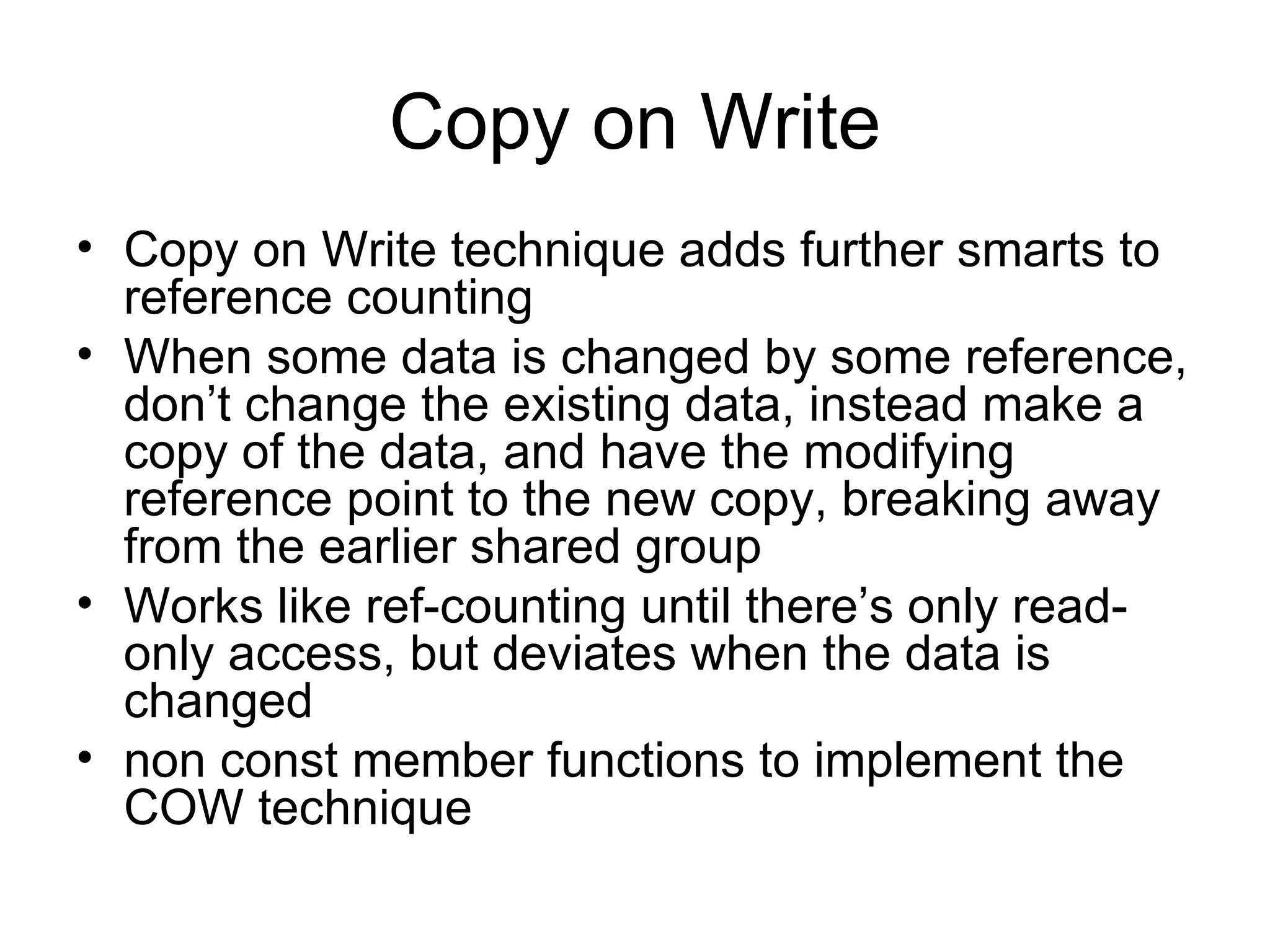 Copy on Write Copy on Write technique adds further smarts to reference counting When some data is changed by some reference, don’t change the existing data, instead make a copy of the data, and have the modifying reference point to the new copy, breaking away from the earlier shared group Works like ref-counting until there’s only read-only access, but deviates when the data is changed non const member functions to implement the COW technique 