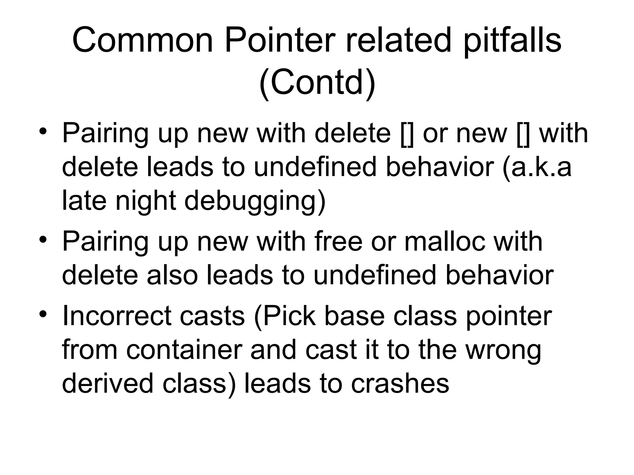 Common Pointer related pitfalls (Contd) Pairing up new with delete [] or new [] with delete leads to undefined behavior (a.k.a late night debugging) Pairing up new with free or malloc with delete also leads to undefined behavior Incorrect casts (Pick base class pointer from container and cast it to the wrong derived class) leads to crashes 