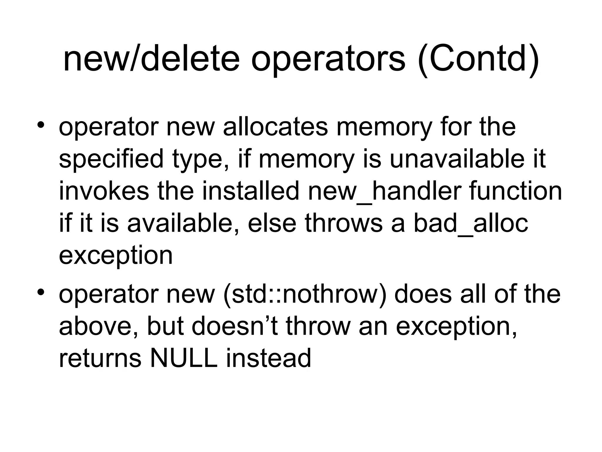 new/delete operators (Contd) operator new allocates memory for the specified type, if memory is unavailable it invokes the installed new_handler function if it is available, else throws a bad_alloc exception operator new (std::nothrow) does all of the above, but doesn’t throw an exception, returns NULL instead 