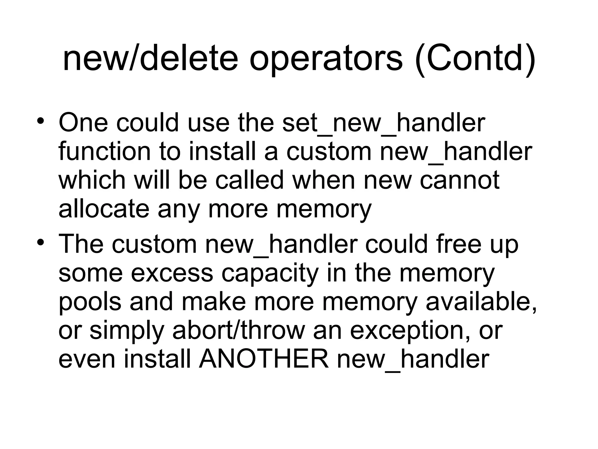 new/delete operators (Contd) One could use the set_new_handler function to install a custom new_handler which will be called when new cannot allocate any more memory The custom new_handler could free up some excess capacity in the memory pools and make more memory available, or simply abort/throw an exception, or even install ANOTHER new_handler 