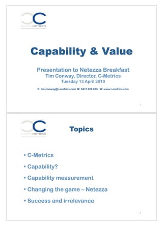 Capability & Value
    Presentation to Netezza Breakfast
          Tim Conway, Director, C-Metrics
                     Tuesday 13 April 2010
     E: tim.conway@c-metrics.com M: 0410 628 655 W: www.c-metrics.com




                                                                        1




                           Topics


• C-Metrics

• Capability?

• Capability measurement

• Changing the game – Netezza

• Success and irrelevance
                                                                        2
 