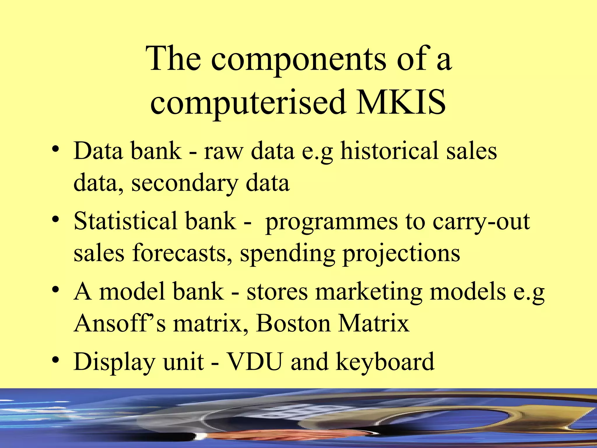 The components of a computerised MKIS Data bank - raw data e.g historical sales data, secondary data Statistical bank -  programmes to carry-out sales forecasts, spending projections A model bank - stores marketing models e.g Ansoff’s matrix, Boston Matrix Display unit - VDU and keyboard 