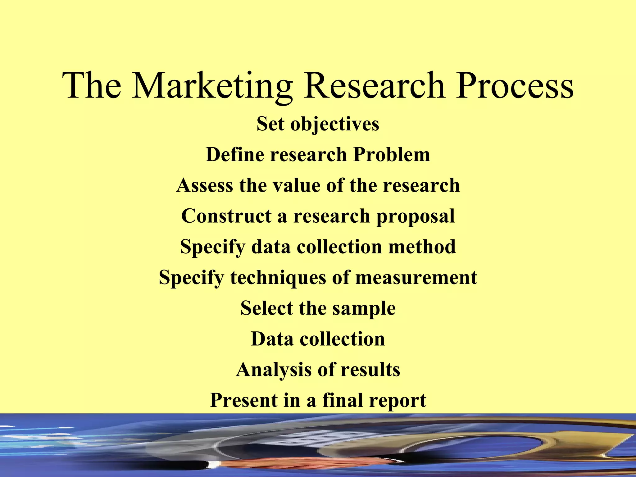 The Marketing Research Process Set objectives Define research Problem Assess the value of the research Construct a research proposal Specify data collection method Specify techniques of measurement Select the sample Data collection Analysis of results Present in a final report 