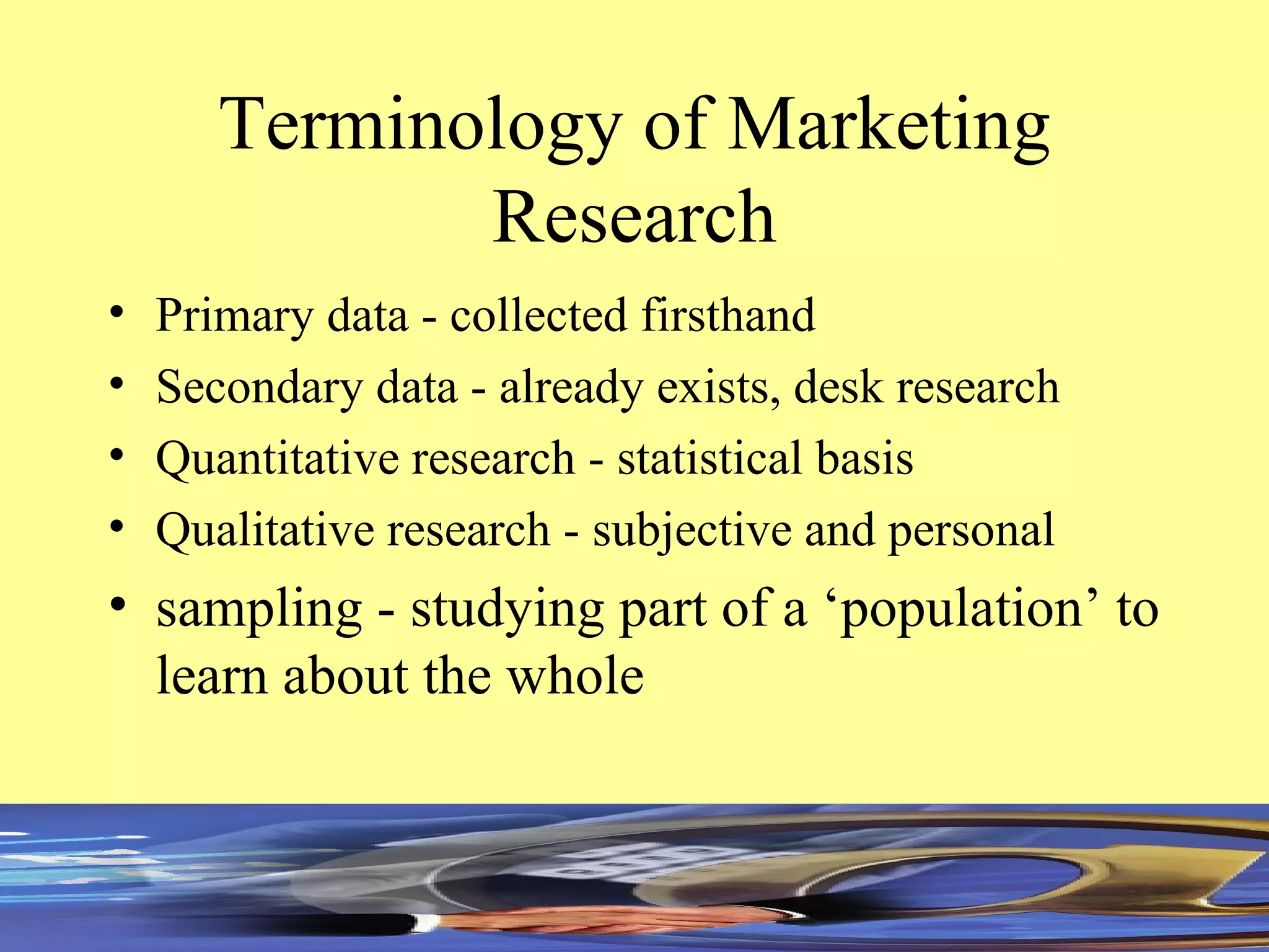 Terminology of Marketing Research Primary data - collected firsthand Secondary data - already exists, desk research Quantitative research - statistical basis Qualitative research - subjective and personal sampling - studying part of a ‘population’ to learn about the whole 