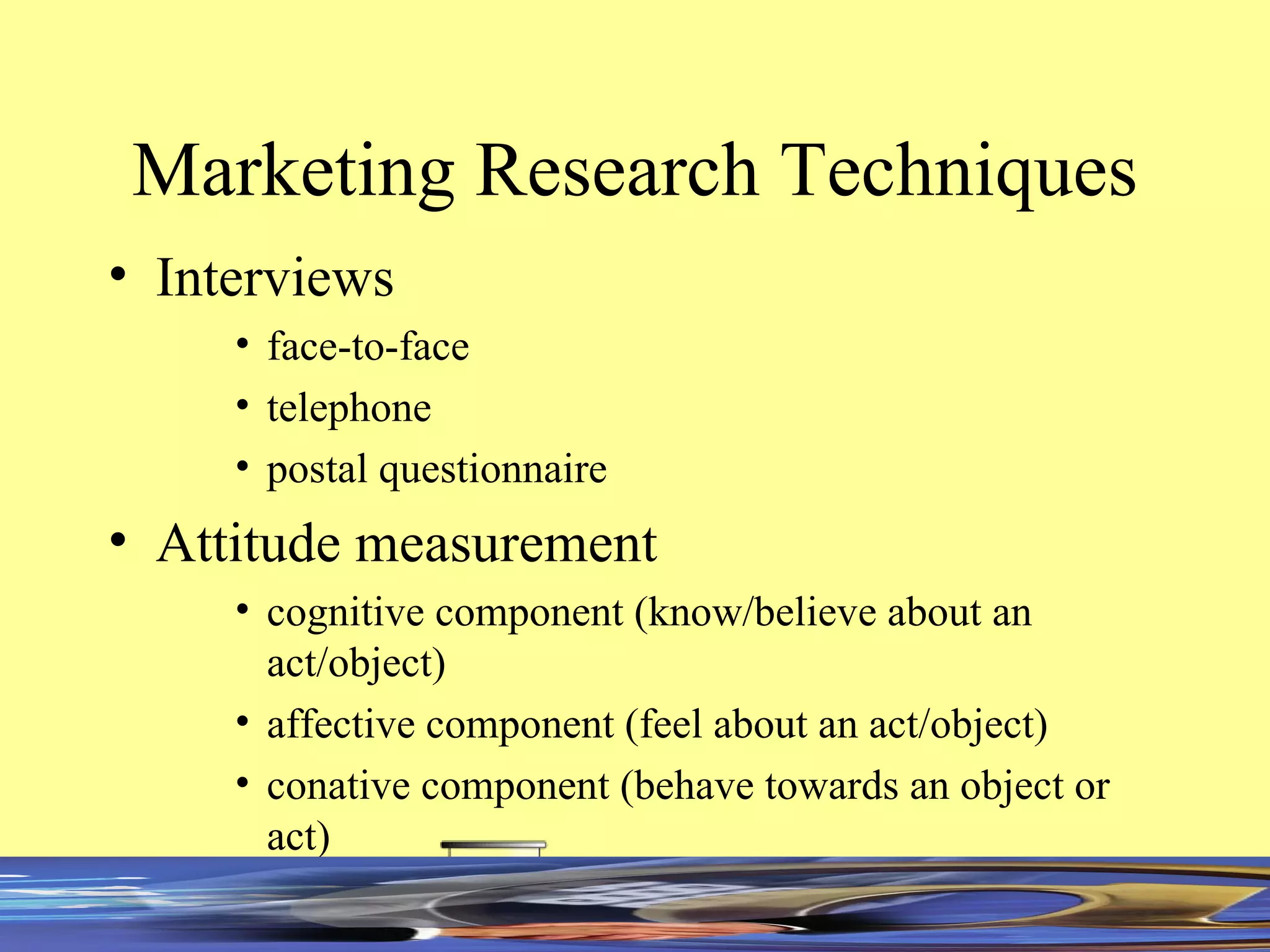 Marketing Research Techniques Interviews face-to-face telephone postal questionnaire Attitude measurement cognitive component (know/believe about an act/object) affective component (feel about an act/object) conative component (behave towards an object or act) 