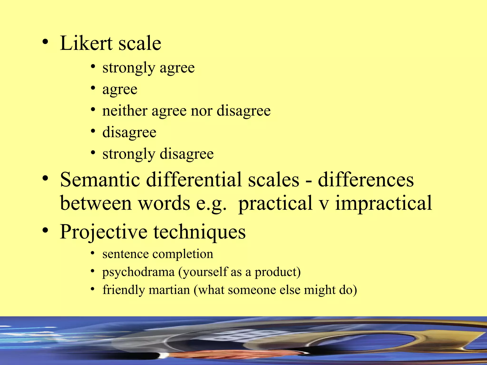 Likert scale strongly agree agree neither agree nor disagree disagree strongly disagree Semantic differential scales - differences between words e.g.  practical v impractical  Projective techniques sentence completion psychodrama (yourself as a product) friendly martian (what someone else might do) 