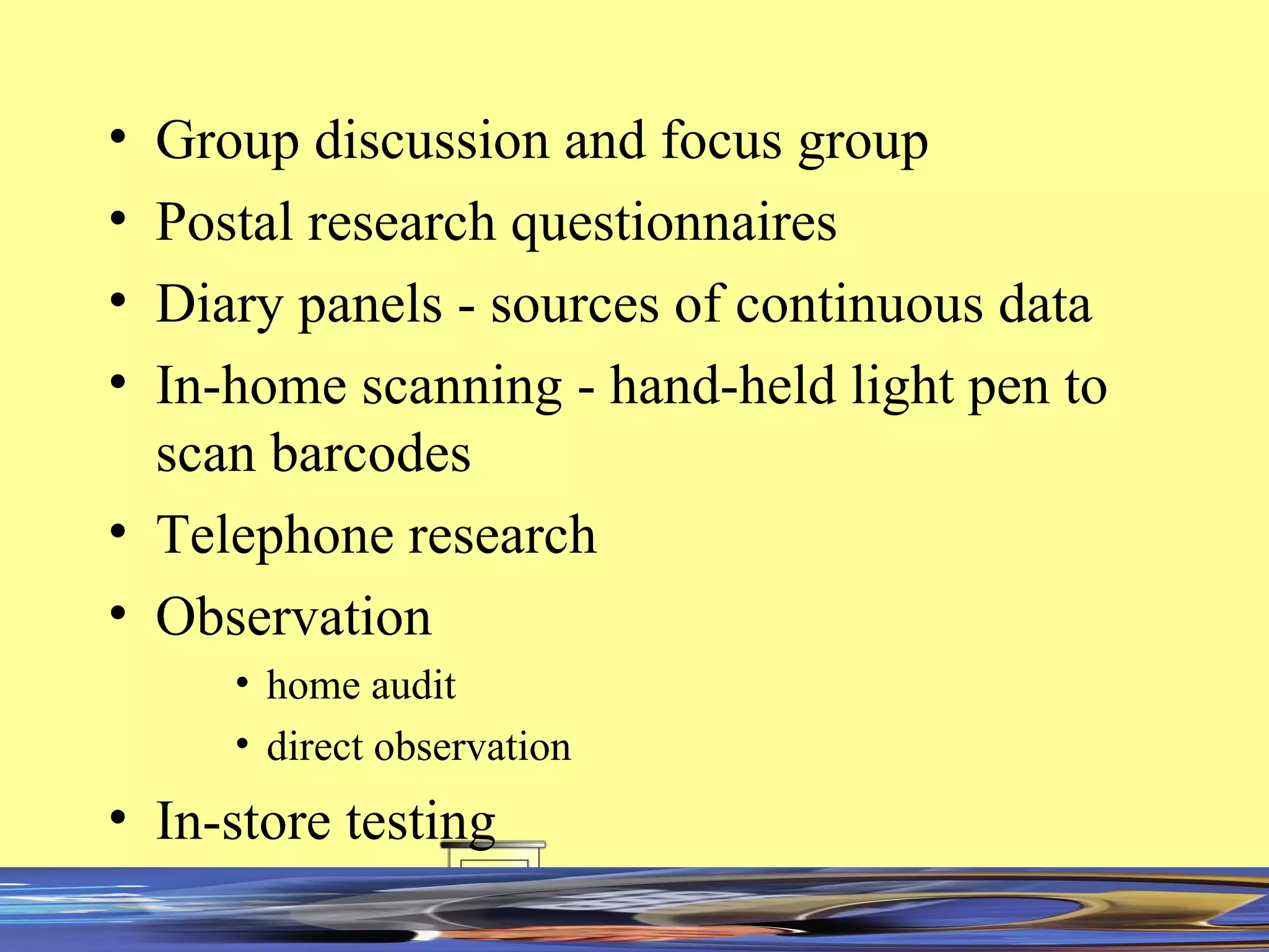 Group discussion and focus group Postal research questionnaires Diary panels - sources of continuous data In-home scanning - hand-held light pen to scan barcodes Telephone research Observation home audit direct observation In-store testing 