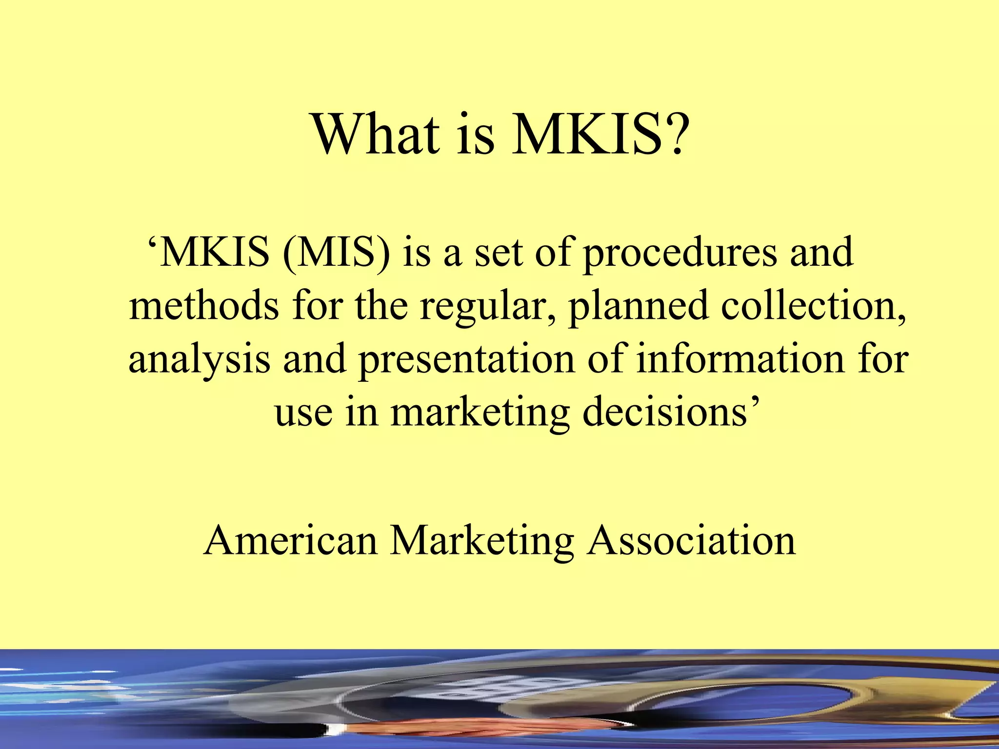 What is MKIS? ‘ MKIS (MIS) is a set of procedures and methods for the regular, planned collection, analysis and presentation of information for use in marketing decisions’ American Marketing Association 