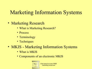 Marketing Information Systems
• Marketing Research
     •   What is Marketing Research?
     •   Process
     •   Terminology
     •   Techniques
• MKIS - Marketing Information Systems
     • What is MKIS
     • Components of an electronic MKIS
 
