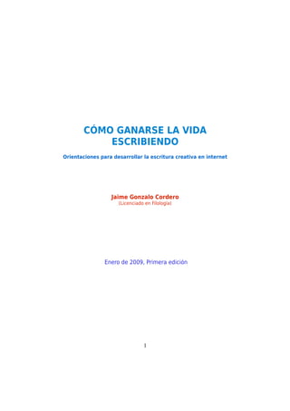 CÓMO GANARSE LA VIDA
ESCRIBIENDO
Orientaciones para desarrollar la escritura creativa en internet
Jaime Gonzalo Cordero
(Licenciado en Filología)
Enero de 2009, Primera edición
1
 