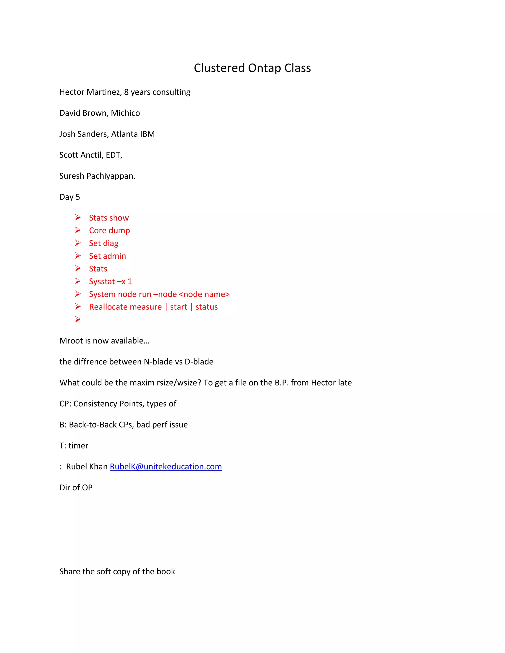 Clustered Ontap Class
Hector Martinez, 8 years consulting
David Brown, Michico
Josh Sanders, Atlanta IBM
Scott Anctil, EDT,
Suresh Pachiyappan,
Day 5










Stats show
Core dump
Set diag
Set admin
Stats
Sysstat –x 1
System node run –node <node name>
Reallocate measure | start | status

Mroot is now available…
the diffrence between N-blade vs D-blade
What could be the maxim rsize/wsize? To get a file on the B.P. from Hector late
CP: Consistency Points, types of
B: Back-to-Back CPs, bad perf issue
T: timer
: Rubel Khan RubelK@unitekeducation.com
Dir of OP

Share the soft copy of the book

 