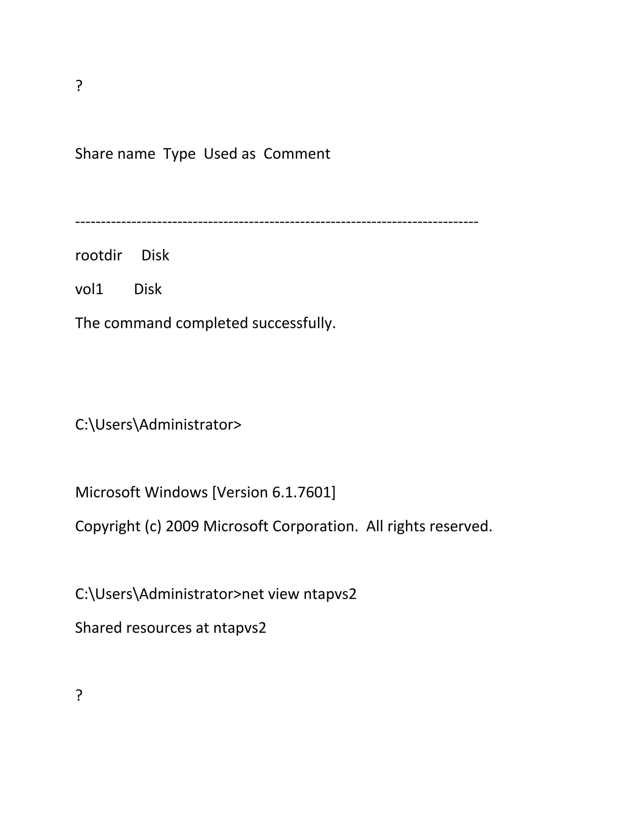 ?

Share name Type Used as Comment

------------------------------------------------------------------------------rootdir
vol1

Disk
Disk

The command completed successfully.

C:UsersAdministrator>

Microsoft Windows [Version 6.1.7601]
Copyright (c) 2009 Microsoft Corporation. All rights reserved.

C:UsersAdministrator>net view ntapvs2
Shared resources at ntapvs2

?

 