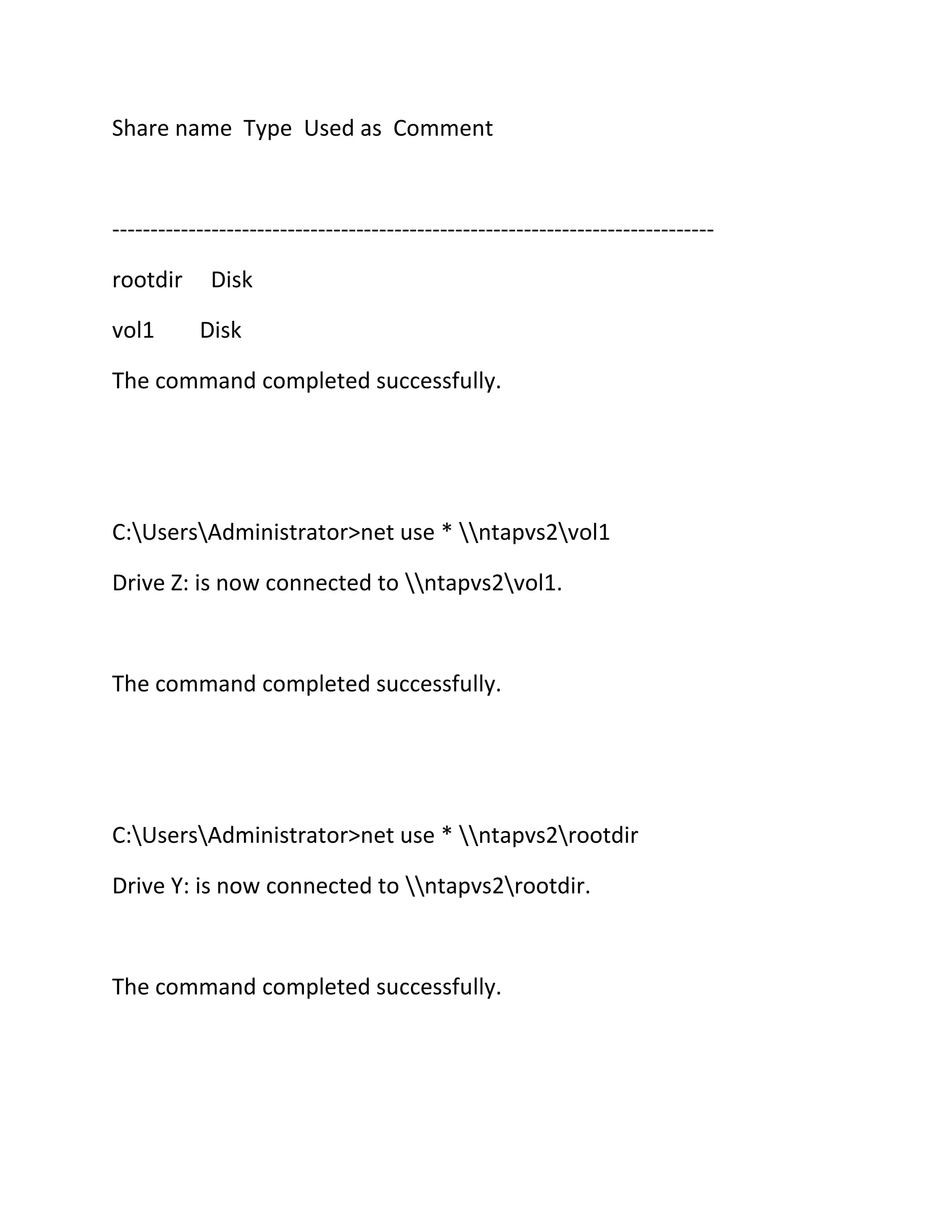 Share name Type Used as Comment

------------------------------------------------------------------------------rootdir
vol1

Disk
Disk

The command completed successfully.

C:UsersAdministrator>net use * ntapvs2vol1
Drive Z: is now connected to ntapvs2vol1.

The command completed successfully.

C:UsersAdministrator>net use * ntapvs2rootdir
Drive Y: is now connected to ntapvs2rootdir.

The command completed successfully.

 