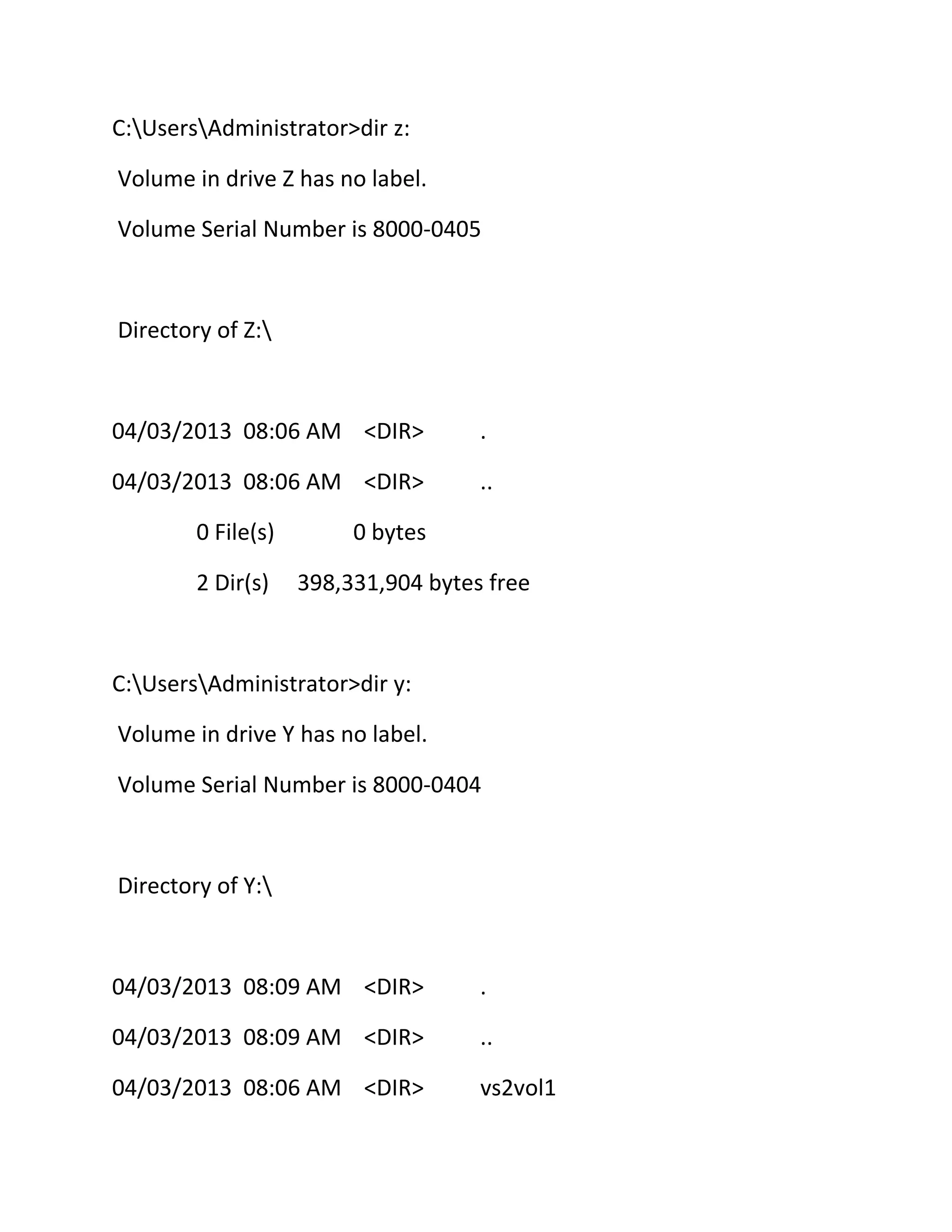 C:UsersAdministrator>dir z:
Volume in drive Z has no label.
Volume Serial Number is 8000-0405

Directory of Z:

04/03/2013 08:06 AM <DIR>

.

04/03/2013 08:06 AM <DIR>

..

0 File(s)
2 Dir(s)

0 bytes
398,331,904 bytes free

C:UsersAdministrator>dir y:
Volume in drive Y has no label.
Volume Serial Number is 8000-0404

Directory of Y:

04/03/2013 08:09 AM <DIR>

.

04/03/2013 08:09 AM <DIR>

..

04/03/2013 08:06 AM <DIR>

vs2vol1

 