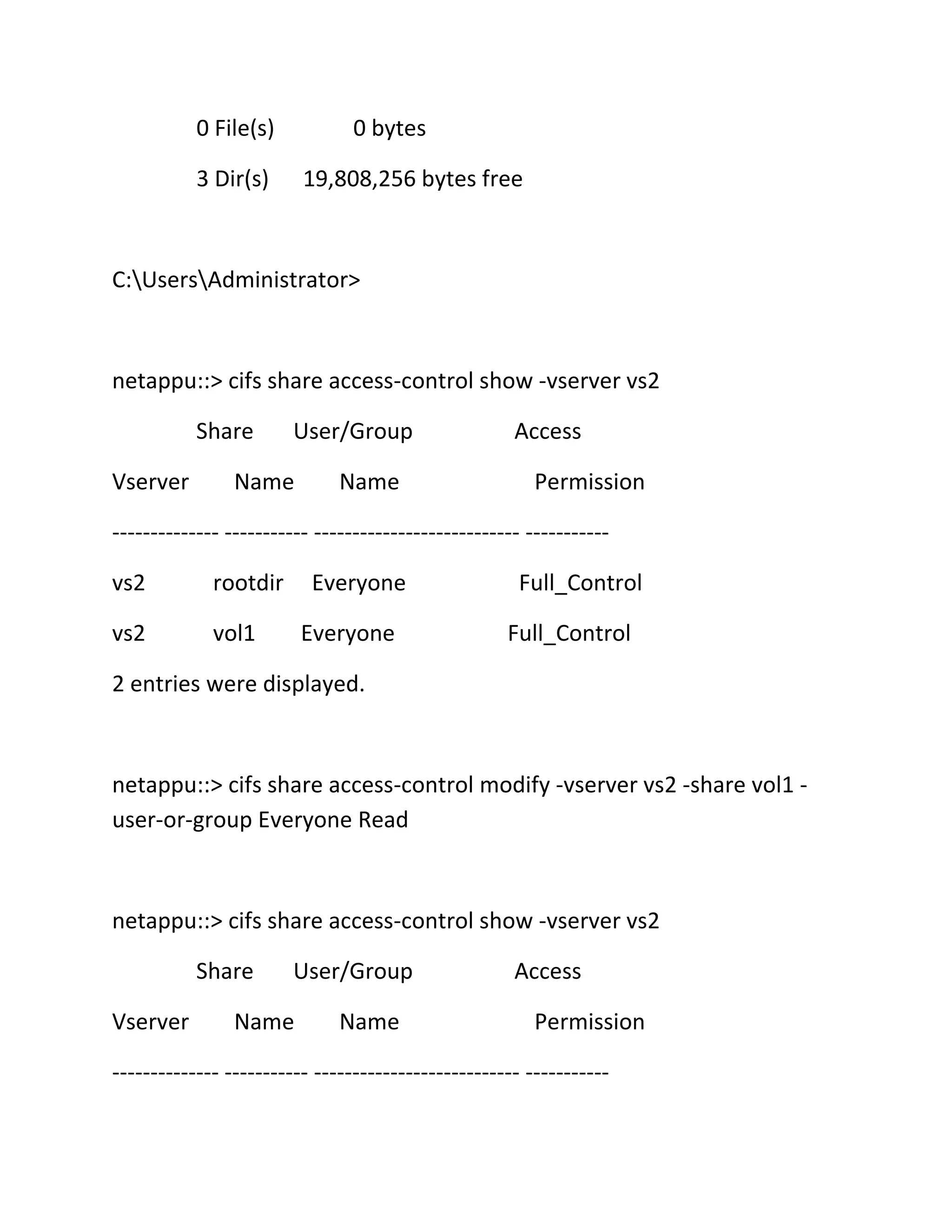 0 File(s)

0 bytes

3 Dir(s)

19,808,256 bytes free

C:UsersAdministrator>

netappu::> cifs share access-control show -vserver vs2
Share
Vserver

User/Group

Name

Name

Access
Permission

-------------- ----------- --------------------------- ----------vs2

rootdir

vs2

Everyone

vol1

Everyone

Full_Control
Full_Control

2 entries were displayed.

netappu::> cifs share access-control modify -vserver vs2 -share vol1 user-or-group Everyone Read

netappu::> cifs share access-control show -vserver vs2
Share
Vserver

User/Group

Name

Name

Access
Permission

-------------- ----------- --------------------------- -----------

 