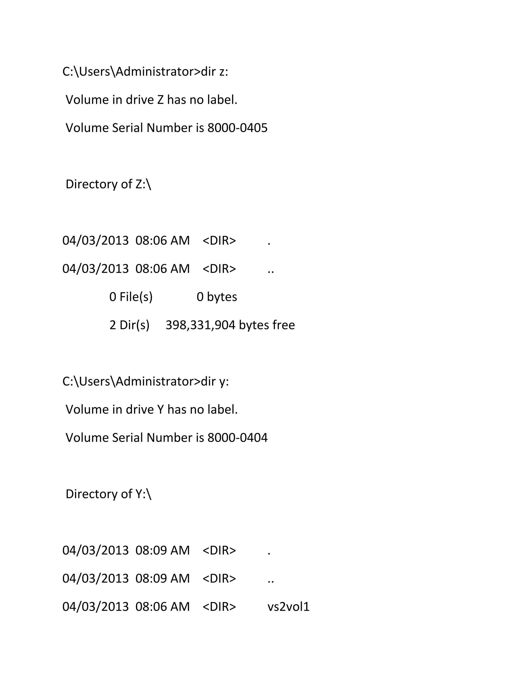 C:UsersAdministrator>dir z:
Volume in drive Z has no label.
Volume Serial Number is 8000-0405

Directory of Z:

04/03/2013 08:06 AM <DIR>

.

04/03/2013 08:06 AM <DIR>

..

0 File(s)
2 Dir(s)

0 bytes
398,331,904 bytes free

C:UsersAdministrator>dir y:
Volume in drive Y has no label.
Volume Serial Number is 8000-0404

Directory of Y:

04/03/2013 08:09 AM <DIR>

.

04/03/2013 08:09 AM <DIR>

..

04/03/2013 08:06 AM <DIR>

vs2vol1

 