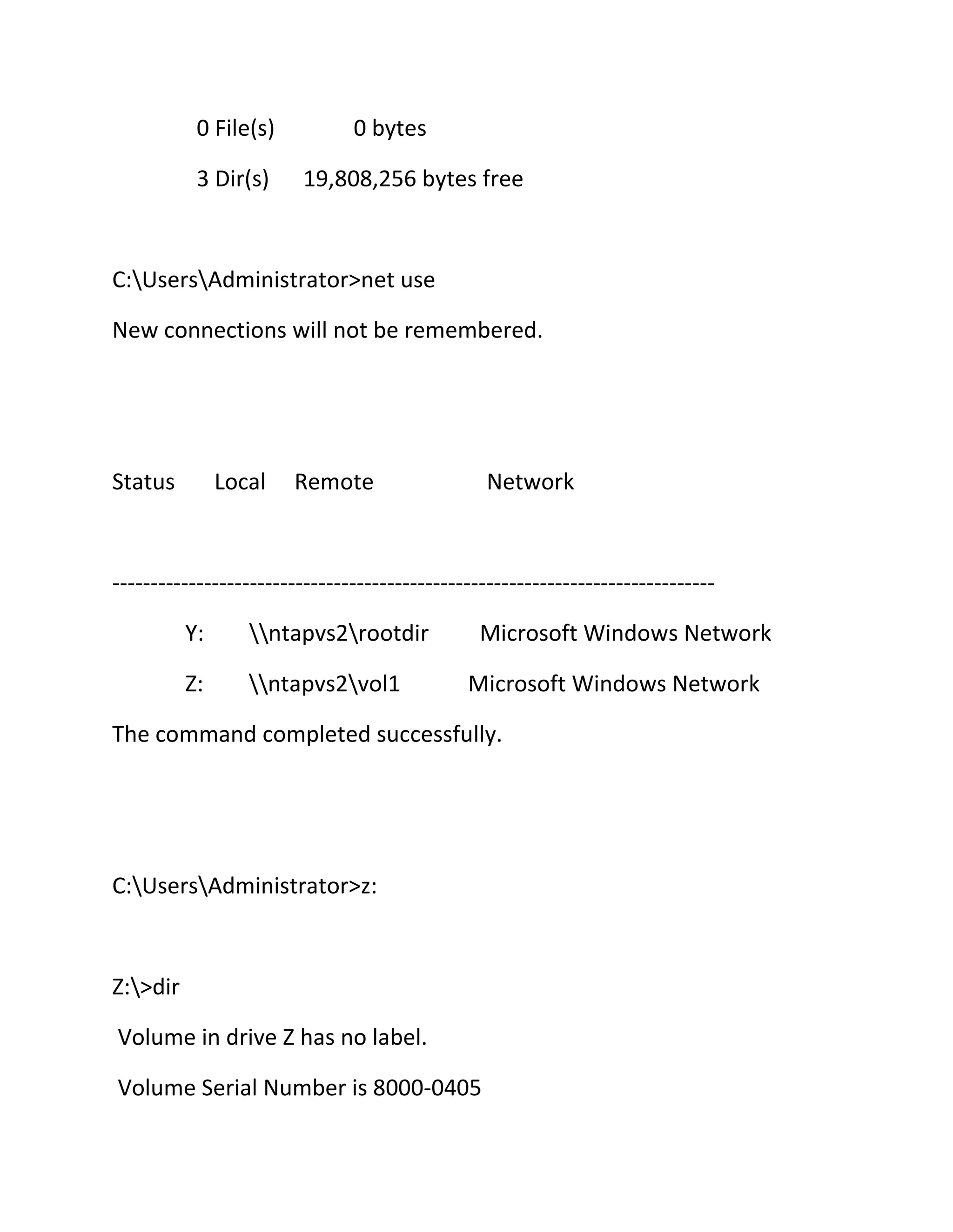 0 File(s)
3 Dir(s)

0 bytes
19,808,256 bytes free

C:UsersAdministrator>net use
New connections will not be remembered.

Status

Local

Remote

Network

------------------------------------------------------------------------------Y:

ntapvs2rootdir

Z:

ntapvs2vol1

Microsoft Windows Network
Microsoft Windows Network

The command completed successfully.

C:UsersAdministrator>z:

Z:>dir
Volume in drive Z has no label.
Volume Serial Number is 8000-0405

 