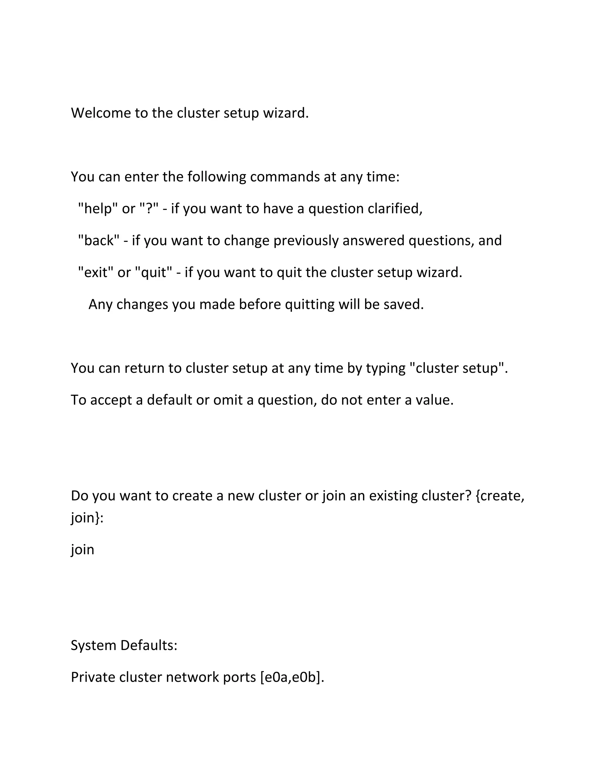 Welcome to the cluster setup wizard.

You can enter the following commands at any time:
"help" or "?" - if you want to have a question clarified,
"back" - if you want to change previously answered questions, and
"exit" or "quit" - if you want to quit the cluster setup wizard.
Any changes you made before quitting will be saved.

You can return to cluster setup at any time by typing "cluster setup".
To accept a default or omit a question, do not enter a value.

Do you want to create a new cluster or join an existing cluster? {create,
join}:
join

System Defaults:
Private cluster network ports [e0a,e0b].

 